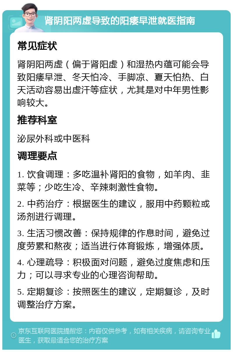 肾阴阳两虚导致的阳痿早泄就医指南 常见症状 肾阴阳两虚（偏于肾阳虚）和湿热内蕴可能会导致阳痿早泄、冬天怕冷、手脚凉、夏天怕热、白天活动容易出虚汗等症状，尤其是对中年男性影响较大。 推荐科室 泌尿外科或中医科 调理要点 1. 饮食调理：多吃温补肾阳的食物，如羊肉、韭菜等；少吃生冷、辛辣刺激性食物。 2. 中药治疗：根据医生的建议，服用中药颗粒或汤剂进行调理。 3. 生活习惯改善：保持规律的作息时间，避免过度劳累和熬夜；适当进行体育锻炼，增强体质。 4. 心理疏导：积极面对问题，避免过度焦虑和压力；可以寻求专业的心理咨询帮助。 5. 定期复诊：按照医生的建议，定期复诊，及时调整治疗方案。