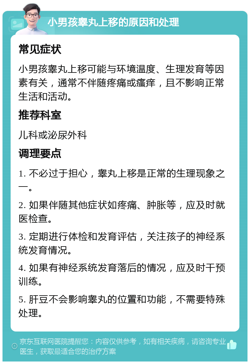 小男孩睾丸上移的原因和处理 常见症状 小男孩睾丸上移可能与环境温度、生理发育等因素有关，通常不伴随疼痛或瘙痒，且不影响正常生活和活动。 推荐科室 儿科或泌尿外科 调理要点 1. 不必过于担心，睾丸上移是正常的生理现象之一。 2. 如果伴随其他症状如疼痛、肿胀等，应及时就医检查。 3. 定期进行体检和发育评估，关注孩子的神经系统发育情况。 4. 如果有神经系统发育落后的情况，应及时干预训练。 5. 肝豆不会影响睾丸的位置和功能，不需要特殊处理。