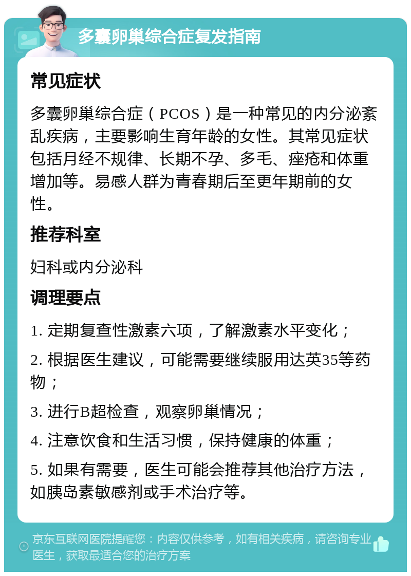 多囊卵巢综合症复发指南 常见症状 多囊卵巢综合症（PCOS）是一种常见的内分泌紊乱疾病，主要影响生育年龄的女性。其常见症状包括月经不规律、长期不孕、多毛、痤疮和体重增加等。易感人群为青春期后至更年期前的女性。 推荐科室 妇科或内分泌科 调理要点 1. 定期复查性激素六项，了解激素水平变化； 2. 根据医生建议，可能需要继续服用达英35等药物； 3. 进行B超检查，观察卵巢情况； 4. 注意饮食和生活习惯，保持健康的体重； 5. 如果有需要，医生可能会推荐其他治疗方法，如胰岛素敏感剂或手术治疗等。