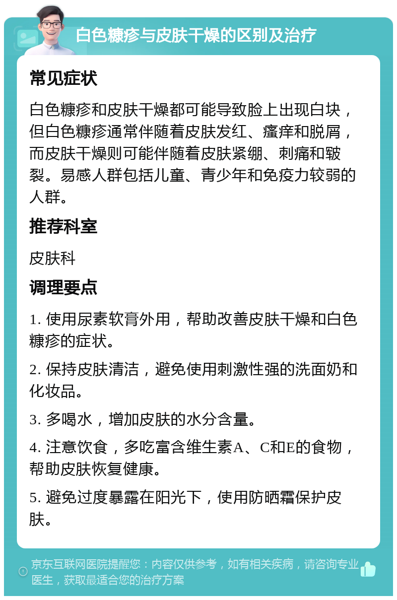 白色糠疹与皮肤干燥的区别及治疗 常见症状 白色糠疹和皮肤干燥都可能导致脸上出现白块，但白色糠疹通常伴随着皮肤发红、瘙痒和脱屑，而皮肤干燥则可能伴随着皮肤紧绷、刺痛和皲裂。易感人群包括儿童、青少年和免疫力较弱的人群。 推荐科室 皮肤科 调理要点 1. 使用尿素软膏外用，帮助改善皮肤干燥和白色糠疹的症状。 2. 保持皮肤清洁，避免使用刺激性强的洗面奶和化妆品。 3. 多喝水，增加皮肤的水分含量。 4. 注意饮食，多吃富含维生素A、C和E的食物，帮助皮肤恢复健康。 5. 避免过度暴露在阳光下，使用防晒霜保护皮肤。