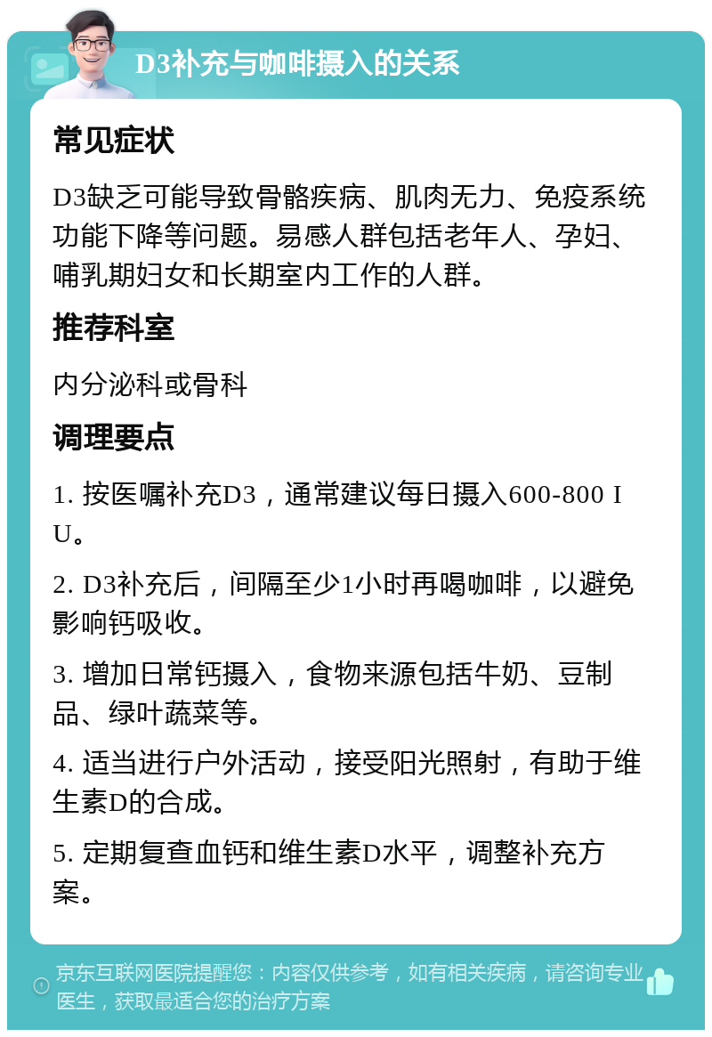 D3补充与咖啡摄入的关系 常见症状 D3缺乏可能导致骨骼疾病、肌肉无力、免疫系统功能下降等问题。易感人群包括老年人、孕妇、哺乳期妇女和长期室内工作的人群。 推荐科室 内分泌科或骨科 调理要点 1. 按医嘱补充D3，通常建议每日摄入600-800 IU。 2. D3补充后，间隔至少1小时再喝咖啡，以避免影响钙吸收。 3. 增加日常钙摄入，食物来源包括牛奶、豆制品、绿叶蔬菜等。 4. 适当进行户外活动，接受阳光照射，有助于维生素D的合成。 5. 定期复查血钙和维生素D水平，调整补充方案。