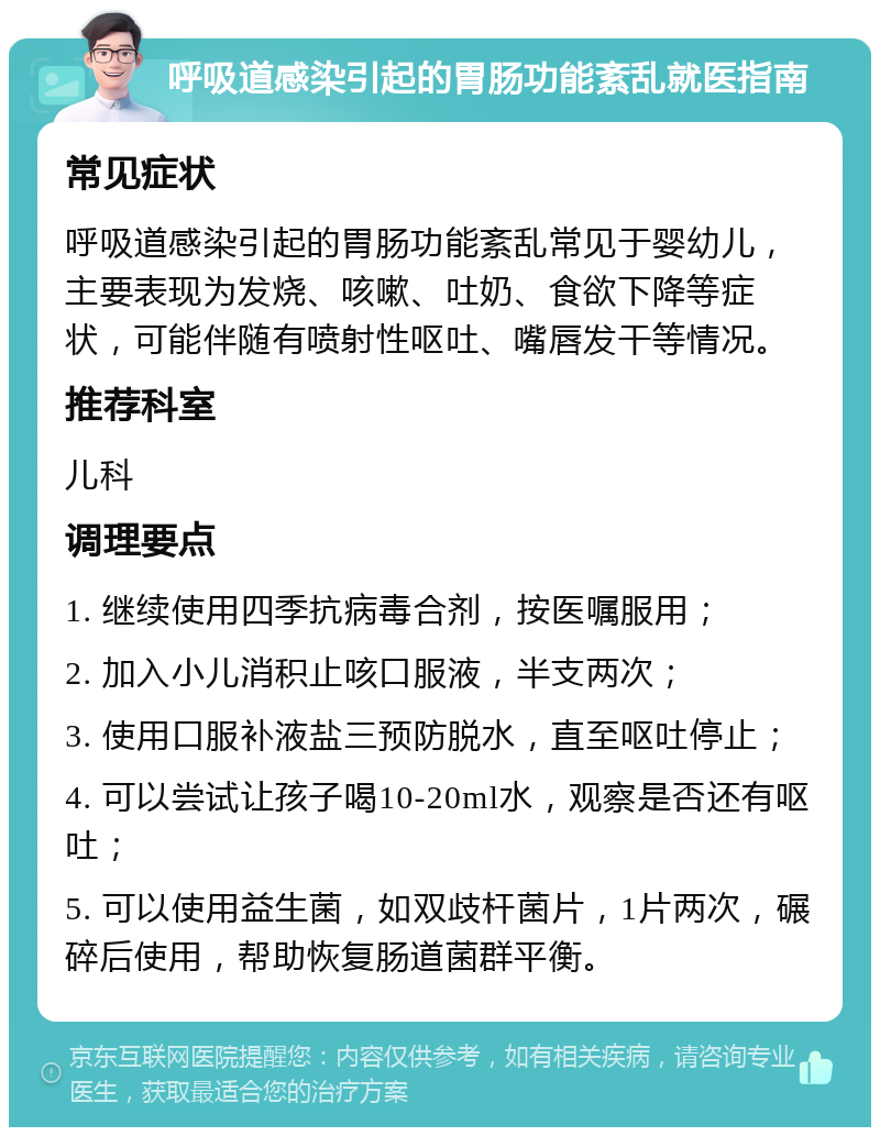 呼吸道感染引起的胃肠功能紊乱就医指南 常见症状 呼吸道感染引起的胃肠功能紊乱常见于婴幼儿，主要表现为发烧、咳嗽、吐奶、食欲下降等症状，可能伴随有喷射性呕吐、嘴唇发干等情况。 推荐科室 儿科 调理要点 1. 继续使用四季抗病毒合剂，按医嘱服用； 2. 加入小儿消积止咳口服液，半支两次； 3. 使用口服补液盐三预防脱水，直至呕吐停止； 4. 可以尝试让孩子喝10-20ml水，观察是否还有呕吐； 5. 可以使用益生菌，如双歧杆菌片，1片两次，碾碎后使用，帮助恢复肠道菌群平衡。