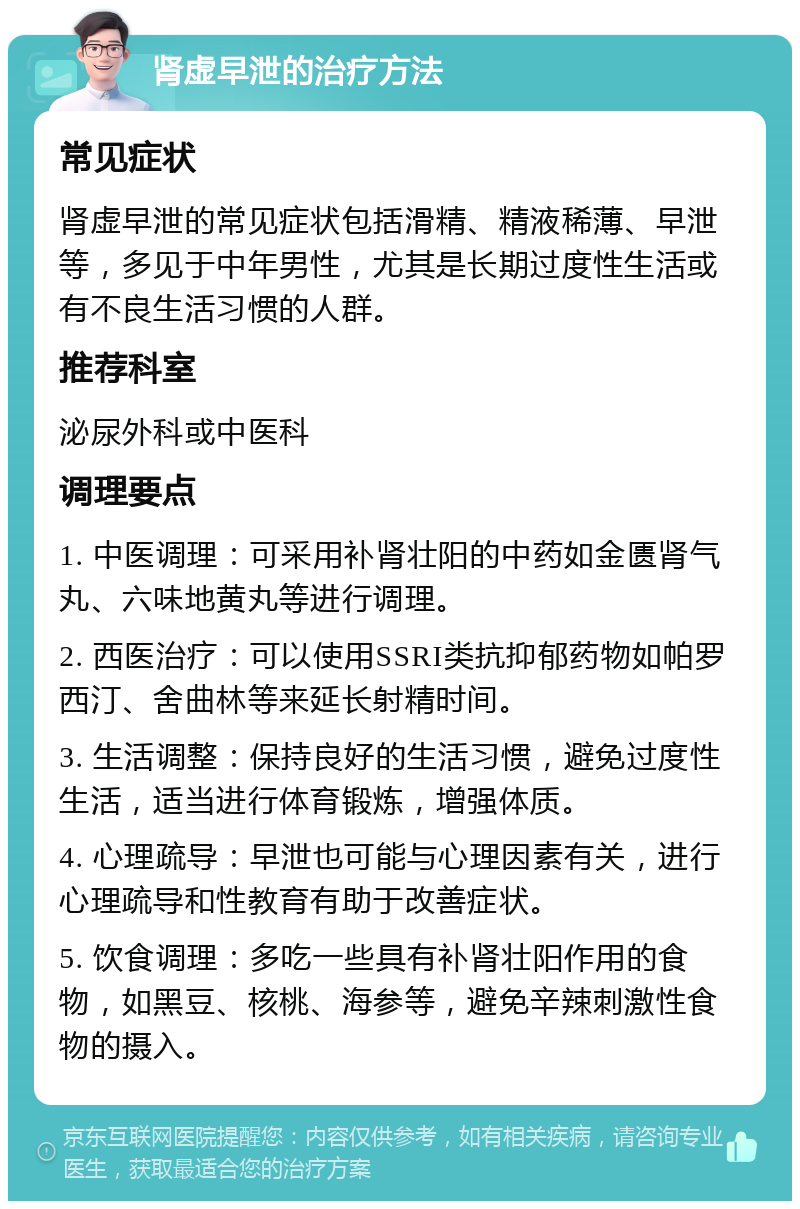 肾虚早泄的治疗方法 常见症状 肾虚早泄的常见症状包括滑精、精液稀薄、早泄等，多见于中年男性，尤其是长期过度性生活或有不良生活习惯的人群。 推荐科室 泌尿外科或中医科 调理要点 1. 中医调理：可采用补肾壮阳的中药如金匮肾气丸、六味地黄丸等进行调理。 2. 西医治疗：可以使用SSRI类抗抑郁药物如帕罗西汀、舍曲林等来延长射精时间。 3. 生活调整：保持良好的生活习惯，避免过度性生活，适当进行体育锻炼，增强体质。 4. 心理疏导：早泄也可能与心理因素有关，进行心理疏导和性教育有助于改善症状。 5. 饮食调理：多吃一些具有补肾壮阳作用的食物，如黑豆、核桃、海参等，避免辛辣刺激性食物的摄入。