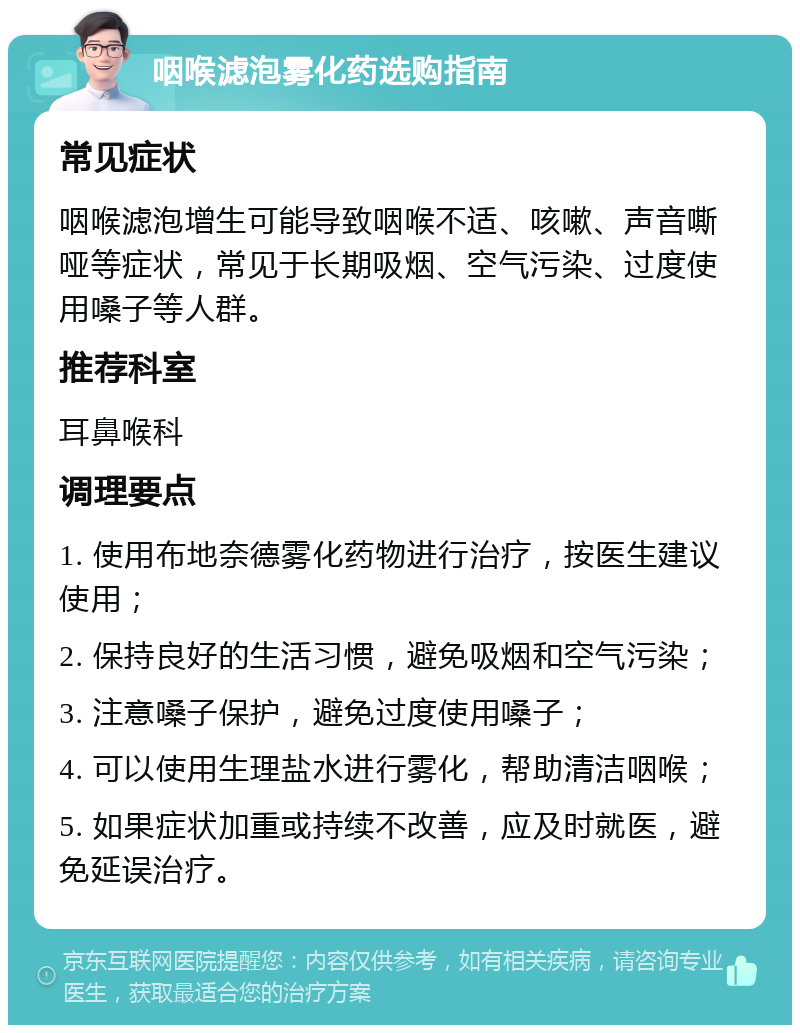 咽喉滤泡雾化药选购指南 常见症状 咽喉滤泡增生可能导致咽喉不适、咳嗽、声音嘶哑等症状，常见于长期吸烟、空气污染、过度使用嗓子等人群。 推荐科室 耳鼻喉科 调理要点 1. 使用布地奈德雾化药物进行治疗，按医生建议使用； 2. 保持良好的生活习惯，避免吸烟和空气污染； 3. 注意嗓子保护，避免过度使用嗓子； 4. 可以使用生理盐水进行雾化，帮助清洁咽喉； 5. 如果症状加重或持续不改善，应及时就医，避免延误治疗。