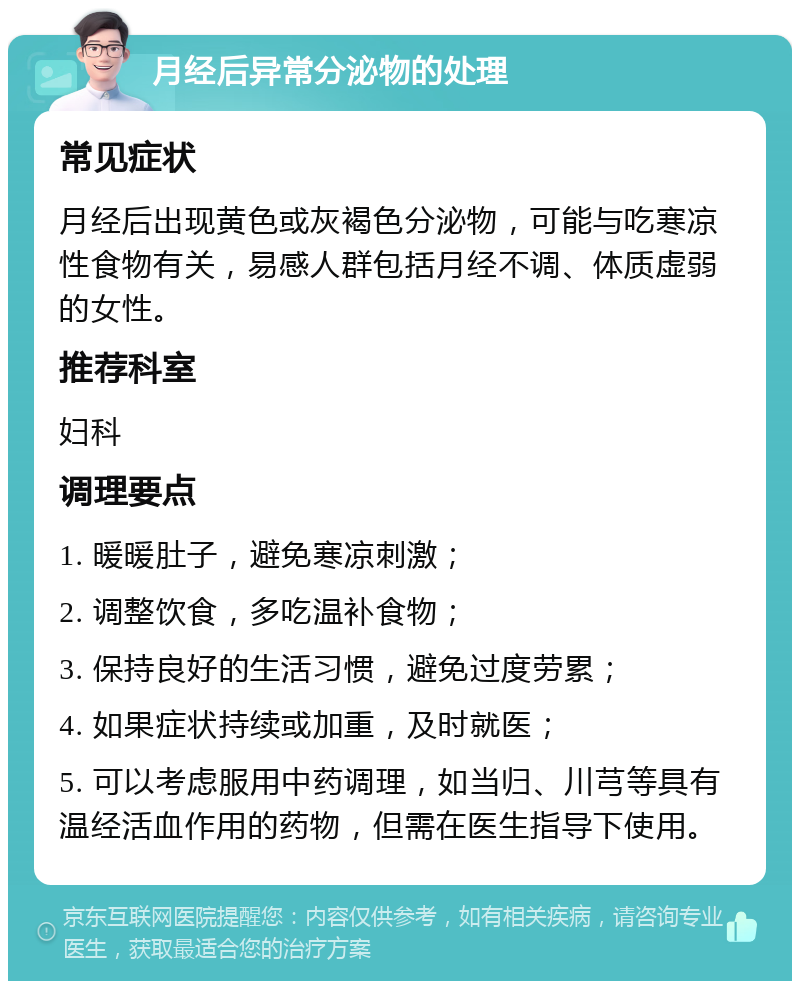 月经后异常分泌物的处理 常见症状 月经后出现黄色或灰褐色分泌物，可能与吃寒凉性食物有关，易感人群包括月经不调、体质虚弱的女性。 推荐科室 妇科 调理要点 1. 暖暖肚子，避免寒凉刺激； 2. 调整饮食，多吃温补食物； 3. 保持良好的生活习惯，避免过度劳累； 4. 如果症状持续或加重，及时就医； 5. 可以考虑服用中药调理，如当归、川芎等具有温经活血作用的药物，但需在医生指导下使用。