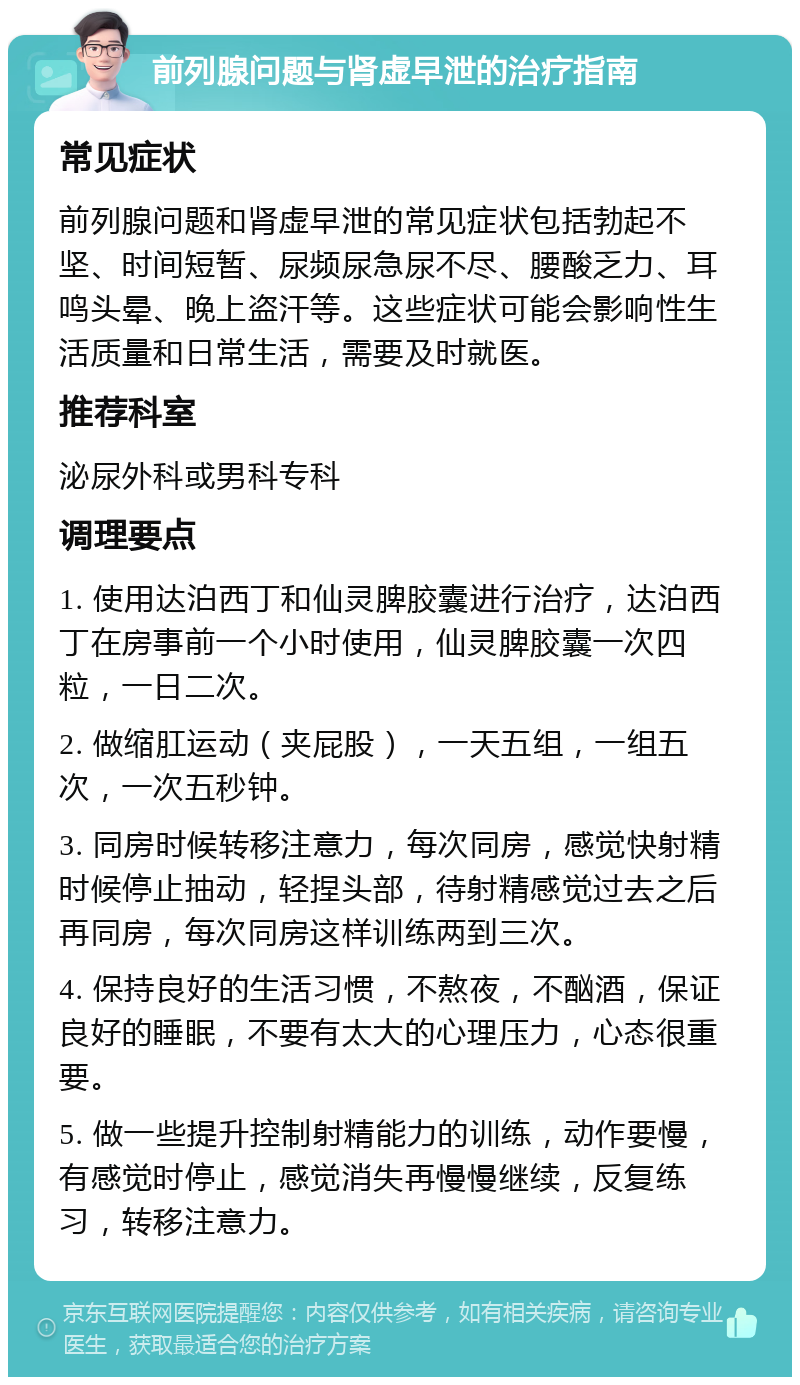 前列腺问题与肾虚早泄的治疗指南 常见症状 前列腺问题和肾虚早泄的常见症状包括勃起不坚、时间短暂、尿频尿急尿不尽、腰酸乏力、耳鸣头晕、晚上盗汗等。这些症状可能会影响性生活质量和日常生活，需要及时就医。 推荐科室 泌尿外科或男科专科 调理要点 1. 使用达泊西丁和仙灵脾胶囊进行治疗，达泊西丁在房事前一个小时使用，仙灵脾胶囊一次四粒，一日二次。 2. 做缩肛运动（夹屁股），一天五组，一组五次，一次五秒钟。 3. 同房时候转移注意力，每次同房，感觉快射精时候停止抽动，轻捏头部，待射精感觉过去之后再同房，每次同房这样训练两到三次。 4. 保持良好的生活习惯，不熬夜，不酗酒，保证良好的睡眠，不要有太大的心理压力，心态很重要。 5. 做一些提升控制射精能力的训练，动作要慢，有感觉时停止，感觉消失再慢慢继续，反复练习，转移注意力。