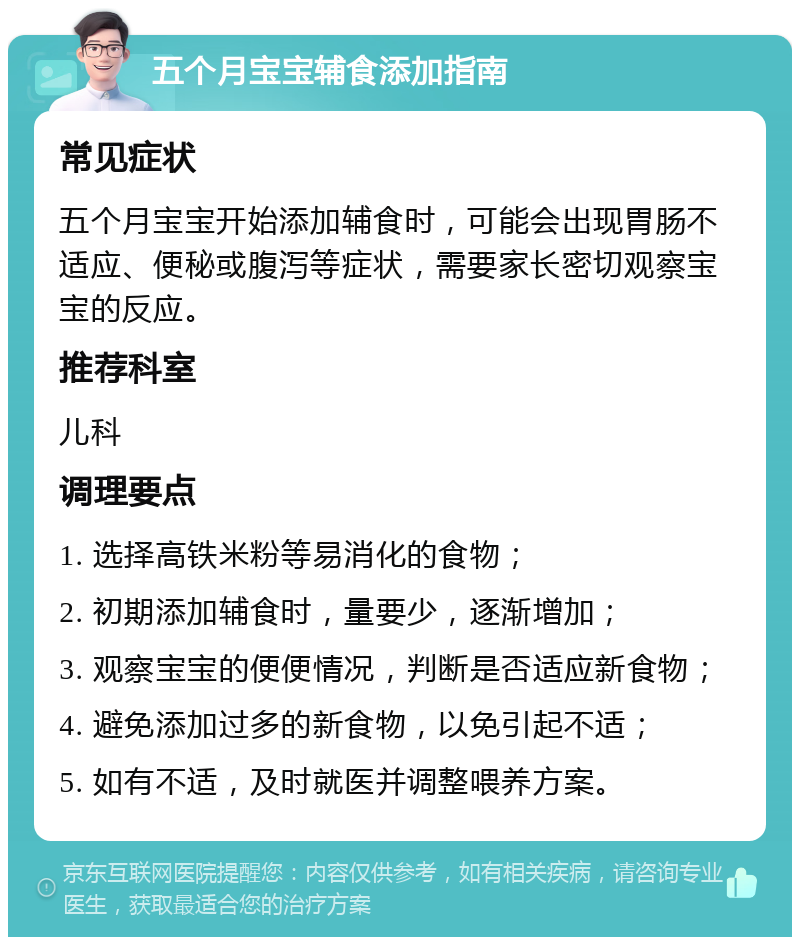 五个月宝宝辅食添加指南 常见症状 五个月宝宝开始添加辅食时，可能会出现胃肠不适应、便秘或腹泻等症状，需要家长密切观察宝宝的反应。 推荐科室 儿科 调理要点 1. 选择高铁米粉等易消化的食物； 2. 初期添加辅食时，量要少，逐渐增加； 3. 观察宝宝的便便情况，判断是否适应新食物； 4. 避免添加过多的新食物，以免引起不适； 5. 如有不适，及时就医并调整喂养方案。