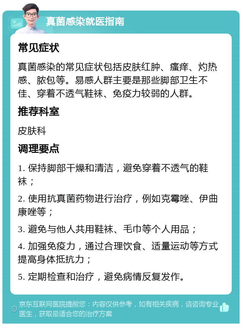 真菌感染就医指南 常见症状 真菌感染的常见症状包括皮肤红肿、瘙痒、灼热感、脓包等。易感人群主要是那些脚部卫生不佳、穿着不透气鞋袜、免疫力较弱的人群。 推荐科室 皮肤科 调理要点 1. 保持脚部干燥和清洁，避免穿着不透气的鞋袜； 2. 使用抗真菌药物进行治疗，例如克霉唑、伊曲康唑等； 3. 避免与他人共用鞋袜、毛巾等个人用品； 4. 加强免疫力，通过合理饮食、适量运动等方式提高身体抵抗力； 5. 定期检查和治疗，避免病情反复发作。