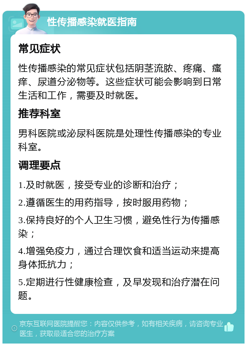 性传播感染就医指南 常见症状 性传播感染的常见症状包括阴茎流脓、疼痛、瘙痒、尿道分泌物等。这些症状可能会影响到日常生活和工作，需要及时就医。 推荐科室 男科医院或泌尿科医院是处理性传播感染的专业科室。 调理要点 1.及时就医，接受专业的诊断和治疗； 2.遵循医生的用药指导，按时服用药物； 3.保持良好的个人卫生习惯，避免性行为传播感染； 4.增强免疫力，通过合理饮食和适当运动来提高身体抵抗力； 5.定期进行性健康检查，及早发现和治疗潜在问题。