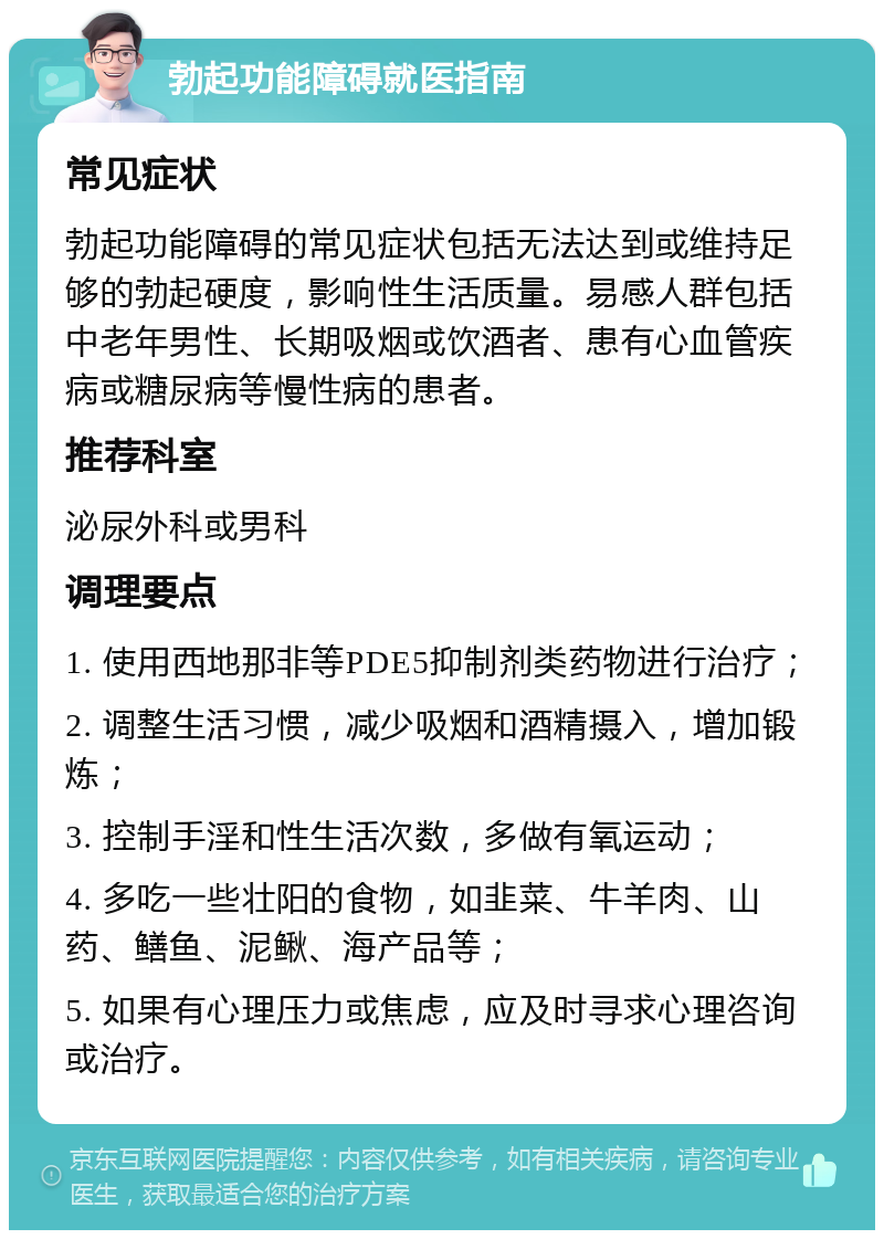 勃起功能障碍就医指南 常见症状 勃起功能障碍的常见症状包括无法达到或维持足够的勃起硬度，影响性生活质量。易感人群包括中老年男性、长期吸烟或饮酒者、患有心血管疾病或糖尿病等慢性病的患者。 推荐科室 泌尿外科或男科 调理要点 1. 使用西地那非等PDE5抑制剂类药物进行治疗； 2. 调整生活习惯，减少吸烟和酒精摄入，增加锻炼； 3. 控制手淫和性生活次数，多做有氧运动； 4. 多吃一些壮阳的食物，如韭菜、牛羊肉、山药、鳝鱼、泥鳅、海产品等； 5. 如果有心理压力或焦虑，应及时寻求心理咨询或治疗。