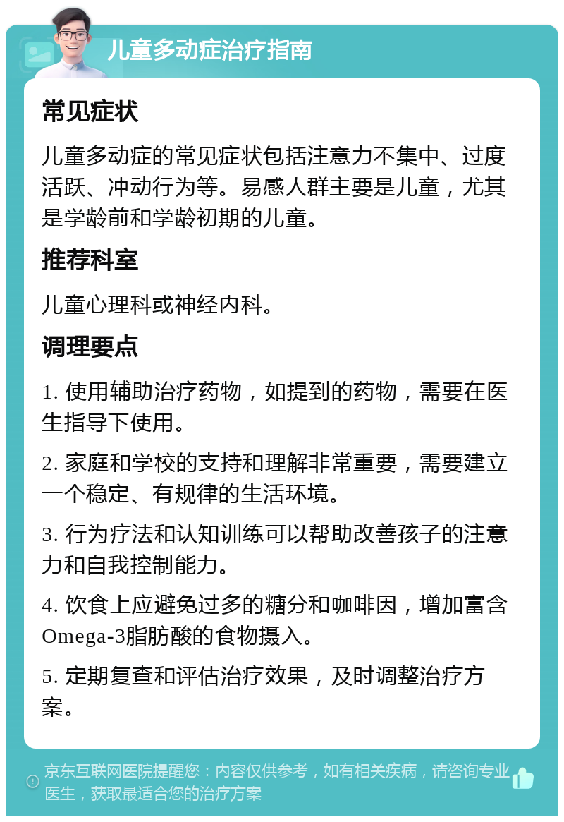 儿童多动症治疗指南 常见症状 儿童多动症的常见症状包括注意力不集中、过度活跃、冲动行为等。易感人群主要是儿童，尤其是学龄前和学龄初期的儿童。 推荐科室 儿童心理科或神经内科。 调理要点 1. 使用辅助治疗药物，如提到的药物，需要在医生指导下使用。 2. 家庭和学校的支持和理解非常重要，需要建立一个稳定、有规律的生活环境。 3. 行为疗法和认知训练可以帮助改善孩子的注意力和自我控制能力。 4. 饮食上应避免过多的糖分和咖啡因，增加富含Omega-3脂肪酸的食物摄入。 5. 定期复查和评估治疗效果，及时调整治疗方案。