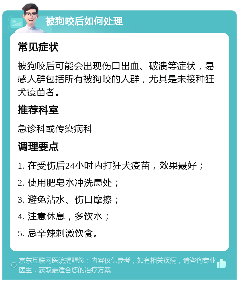 被狗咬后如何处理 常见症状 被狗咬后可能会出现伤口出血、破溃等症状，易感人群包括所有被狗咬的人群，尤其是未接种狂犬疫苗者。 推荐科室 急诊科或传染病科 调理要点 1. 在受伤后24小时内打狂犬疫苗，效果最好； 2. 使用肥皂水冲洗患处； 3. 避免沾水、伤口摩擦； 4. 注意休息，多饮水； 5. 忌辛辣刺激饮食。