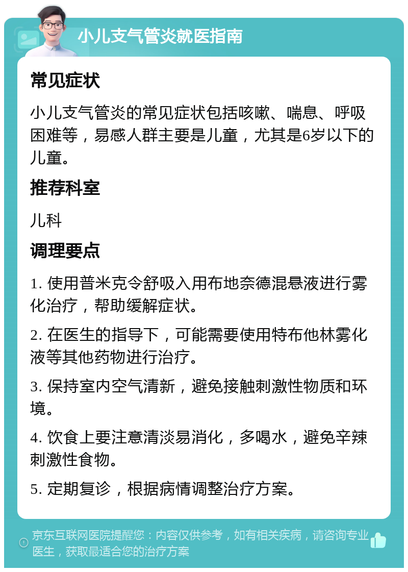 小儿支气管炎就医指南 常见症状 小儿支气管炎的常见症状包括咳嗽、喘息、呼吸困难等，易感人群主要是儿童，尤其是6岁以下的儿童。 推荐科室 儿科 调理要点 1. 使用普米克令舒吸入用布地奈德混悬液进行雾化治疗，帮助缓解症状。 2. 在医生的指导下，可能需要使用特布他林雾化液等其他药物进行治疗。 3. 保持室内空气清新，避免接触刺激性物质和环境。 4. 饮食上要注意清淡易消化，多喝水，避免辛辣刺激性食物。 5. 定期复诊，根据病情调整治疗方案。