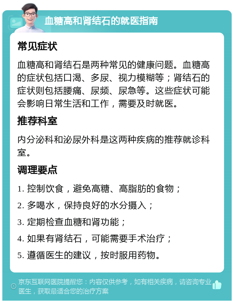 血糖高和肾结石的就医指南 常见症状 血糖高和肾结石是两种常见的健康问题。血糖高的症状包括口渴、多尿、视力模糊等；肾结石的症状则包括腰痛、尿频、尿急等。这些症状可能会影响日常生活和工作，需要及时就医。 推荐科室 内分泌科和泌尿外科是这两种疾病的推荐就诊科室。 调理要点 1. 控制饮食，避免高糖、高脂肪的食物； 2. 多喝水，保持良好的水分摄入； 3. 定期检查血糖和肾功能； 4. 如果有肾结石，可能需要手术治疗； 5. 遵循医生的建议，按时服用药物。