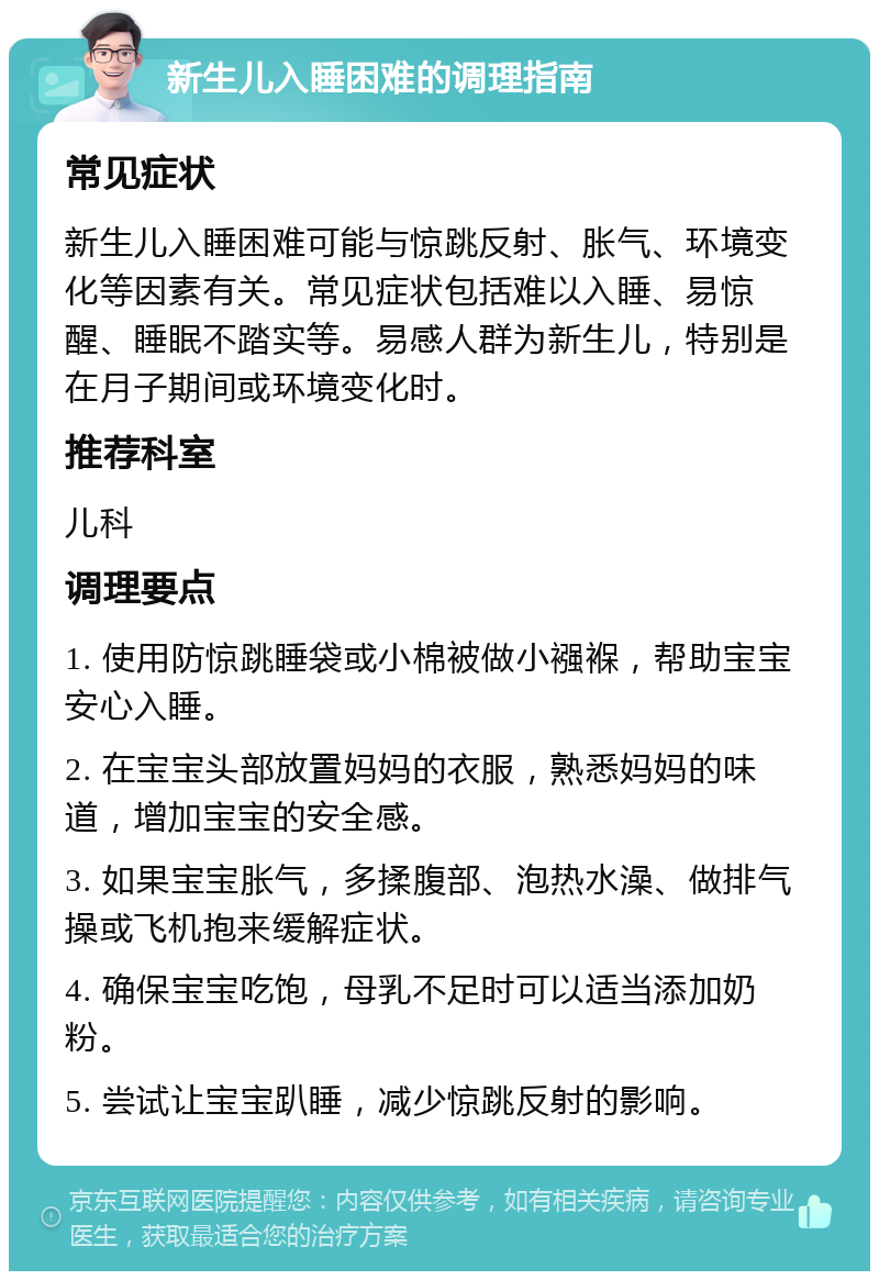 新生儿入睡困难的调理指南 常见症状 新生儿入睡困难可能与惊跳反射、胀气、环境变化等因素有关。常见症状包括难以入睡、易惊醒、睡眠不踏实等。易感人群为新生儿，特别是在月子期间或环境变化时。 推荐科室 儿科 调理要点 1. 使用防惊跳睡袋或小棉被做小襁褓，帮助宝宝安心入睡。 2. 在宝宝头部放置妈妈的衣服，熟悉妈妈的味道，增加宝宝的安全感。 3. 如果宝宝胀气，多揉腹部、泡热水澡、做排气操或飞机抱来缓解症状。 4. 确保宝宝吃饱，母乳不足时可以适当添加奶粉。 5. 尝试让宝宝趴睡，减少惊跳反射的影响。