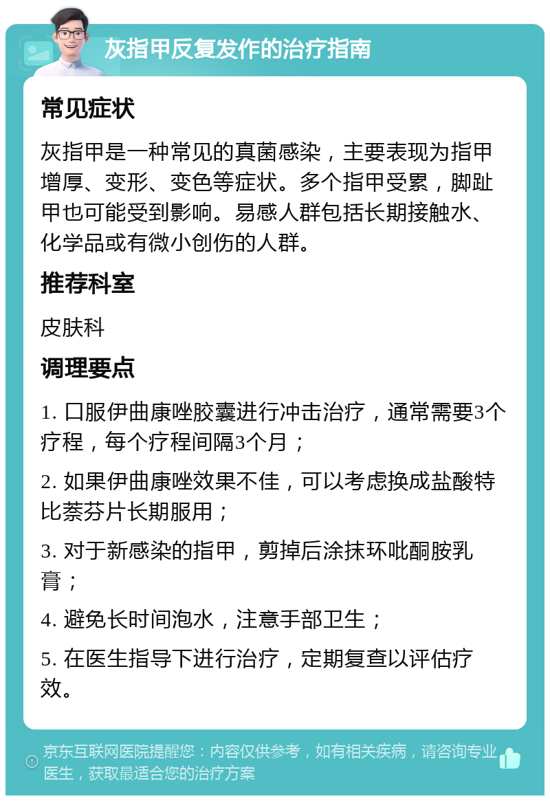 灰指甲反复发作的治疗指南 常见症状 灰指甲是一种常见的真菌感染，主要表现为指甲增厚、变形、变色等症状。多个指甲受累，脚趾甲也可能受到影响。易感人群包括长期接触水、化学品或有微小创伤的人群。 推荐科室 皮肤科 调理要点 1. 口服伊曲康唑胶囊进行冲击治疗，通常需要3个疗程，每个疗程间隔3个月； 2. 如果伊曲康唑效果不佳，可以考虑换成盐酸特比萘芬片长期服用； 3. 对于新感染的指甲，剪掉后涂抹环吡酮胺乳膏； 4. 避免长时间泡水，注意手部卫生； 5. 在医生指导下进行治疗，定期复查以评估疗效。