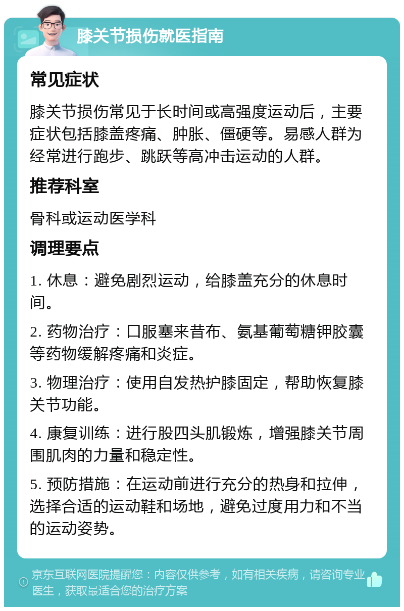 膝关节损伤就医指南 常见症状 膝关节损伤常见于长时间或高强度运动后，主要症状包括膝盖疼痛、肿胀、僵硬等。易感人群为经常进行跑步、跳跃等高冲击运动的人群。 推荐科室 骨科或运动医学科 调理要点 1. 休息：避免剧烈运动，给膝盖充分的休息时间。 2. 药物治疗：口服塞来昔布、氨基葡萄糖钾胶囊等药物缓解疼痛和炎症。 3. 物理治疗：使用自发热护膝固定，帮助恢复膝关节功能。 4. 康复训练：进行股四头肌锻炼，增强膝关节周围肌肉的力量和稳定性。 5. 预防措施：在运动前进行充分的热身和拉伸，选择合适的运动鞋和场地，避免过度用力和不当的运动姿势。