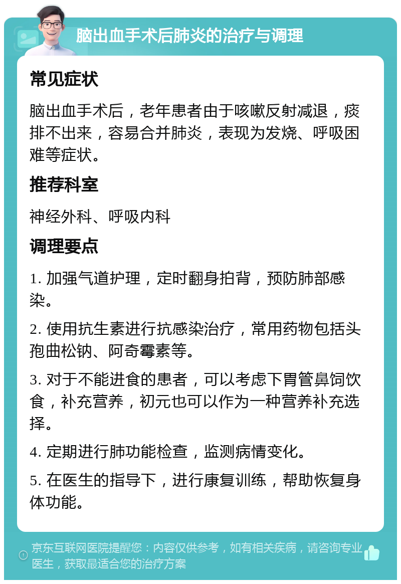 脑出血手术后肺炎的治疗与调理 常见症状 脑出血手术后，老年患者由于咳嗽反射减退，痰排不出来，容易合并肺炎，表现为发烧、呼吸困难等症状。 推荐科室 神经外科、呼吸内科 调理要点 1. 加强气道护理，定时翻身拍背，预防肺部感染。 2. 使用抗生素进行抗感染治疗，常用药物包括头孢曲松钠、阿奇霉素等。 3. 对于不能进食的患者，可以考虑下胃管鼻饲饮食，补充营养，初元也可以作为一种营养补充选择。 4. 定期进行肺功能检查，监测病情变化。 5. 在医生的指导下，进行康复训练，帮助恢复身体功能。