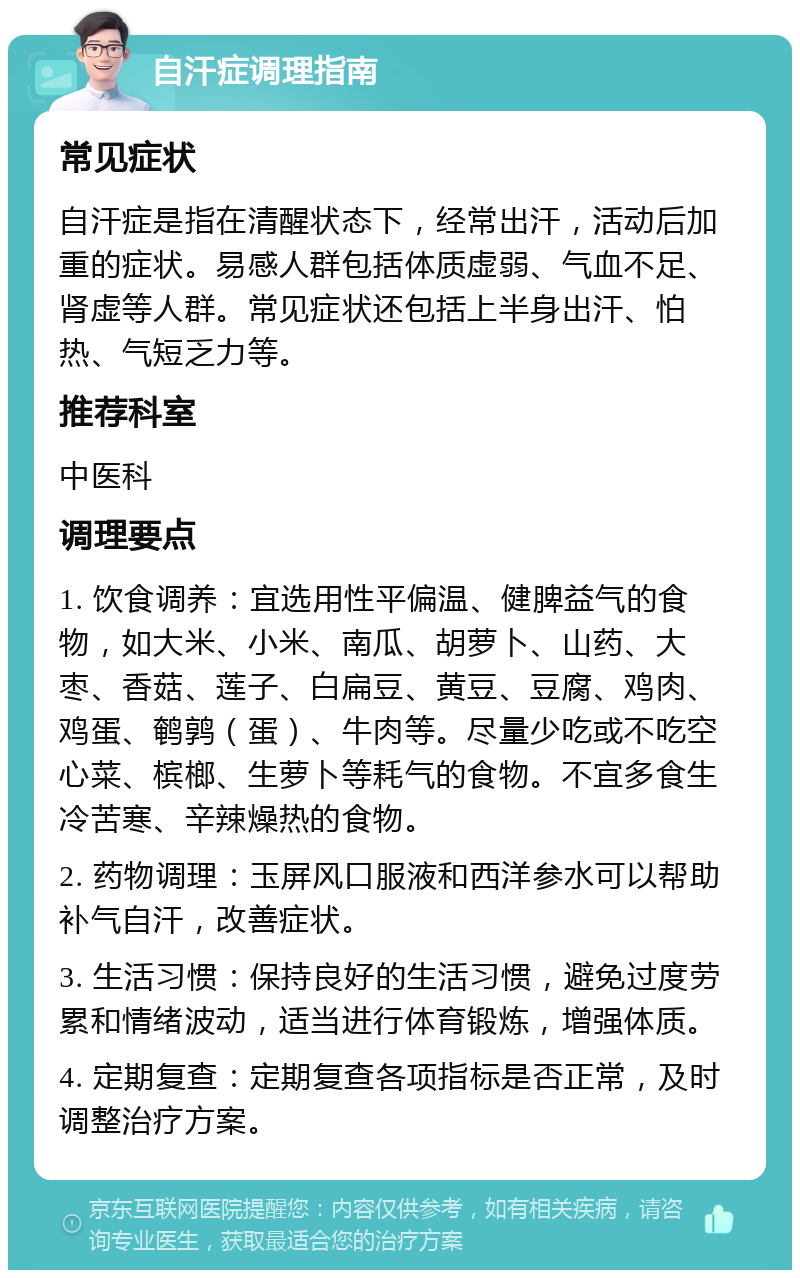 自汗症调理指南 常见症状 自汗症是指在清醒状态下，经常出汗，活动后加重的症状。易感人群包括体质虚弱、气血不足、肾虚等人群。常见症状还包括上半身出汗、怕热、气短乏力等。 推荐科室 中医科 调理要点 1. 饮食调养：宜选用性平偏温、健脾益气的食物，如大米、小米、南瓜、胡萝卜、山药、大枣、香菇、莲子、白扁豆、黄豆、豆腐、鸡肉、鸡蛋、鹌鹑（蛋）、牛肉等。尽量少吃或不吃空心菜、槟榔、生萝卜等耗气的食物。不宜多食生冷苦寒、辛辣燥热的食物。 2. 药物调理：玉屏风口服液和西洋参水可以帮助补气自汗，改善症状。 3. 生活习惯：保持良好的生活习惯，避免过度劳累和情绪波动，适当进行体育锻炼，增强体质。 4. 定期复查：定期复查各项指标是否正常，及时调整治疗方案。