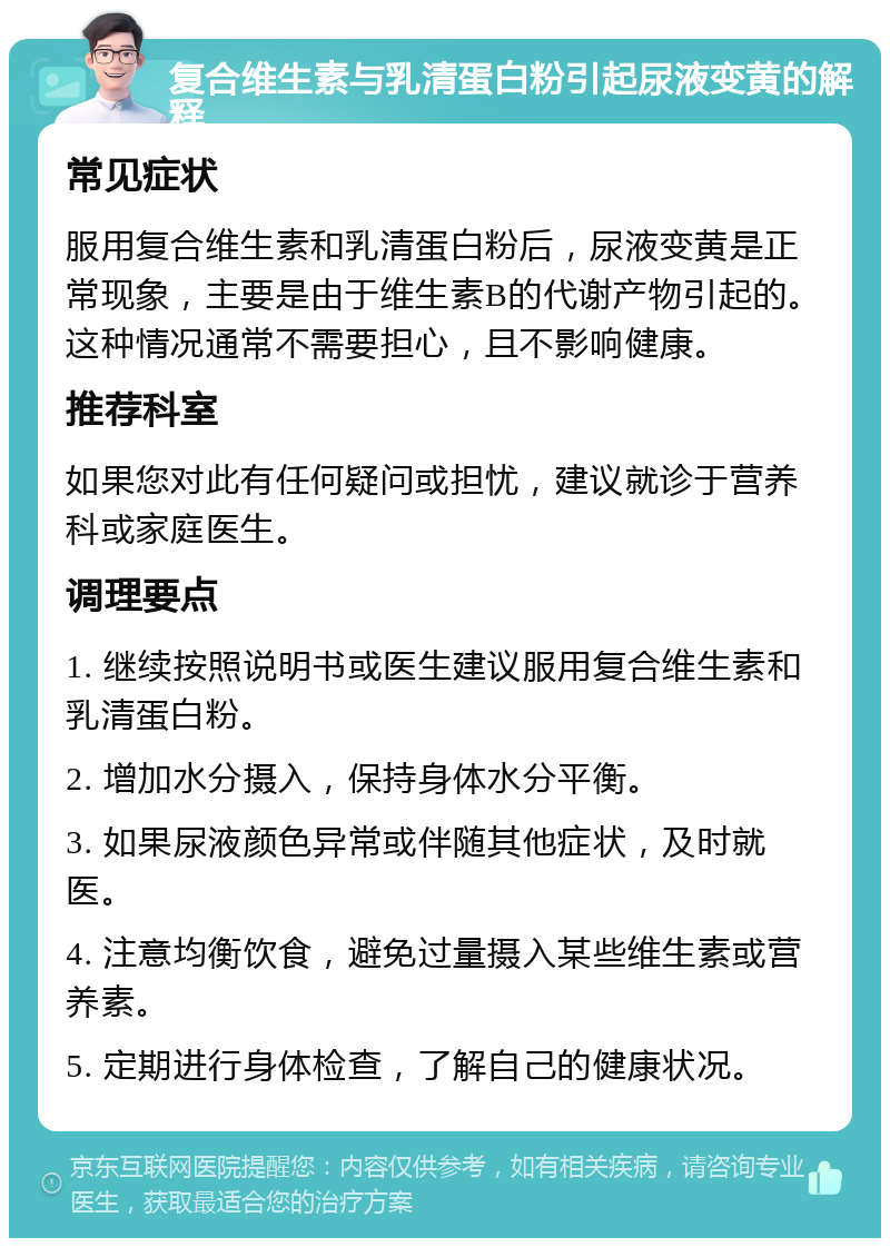 复合维生素与乳清蛋白粉引起尿液变黄的解释 常见症状 服用复合维生素和乳清蛋白粉后，尿液变黄是正常现象，主要是由于维生素B的代谢产物引起的。这种情况通常不需要担心，且不影响健康。 推荐科室 如果您对此有任何疑问或担忧，建议就诊于营养科或家庭医生。 调理要点 1. 继续按照说明书或医生建议服用复合维生素和乳清蛋白粉。 2. 增加水分摄入，保持身体水分平衡。 3. 如果尿液颜色异常或伴随其他症状，及时就医。 4. 注意均衡饮食，避免过量摄入某些维生素或营养素。 5. 定期进行身体检查，了解自己的健康状况。