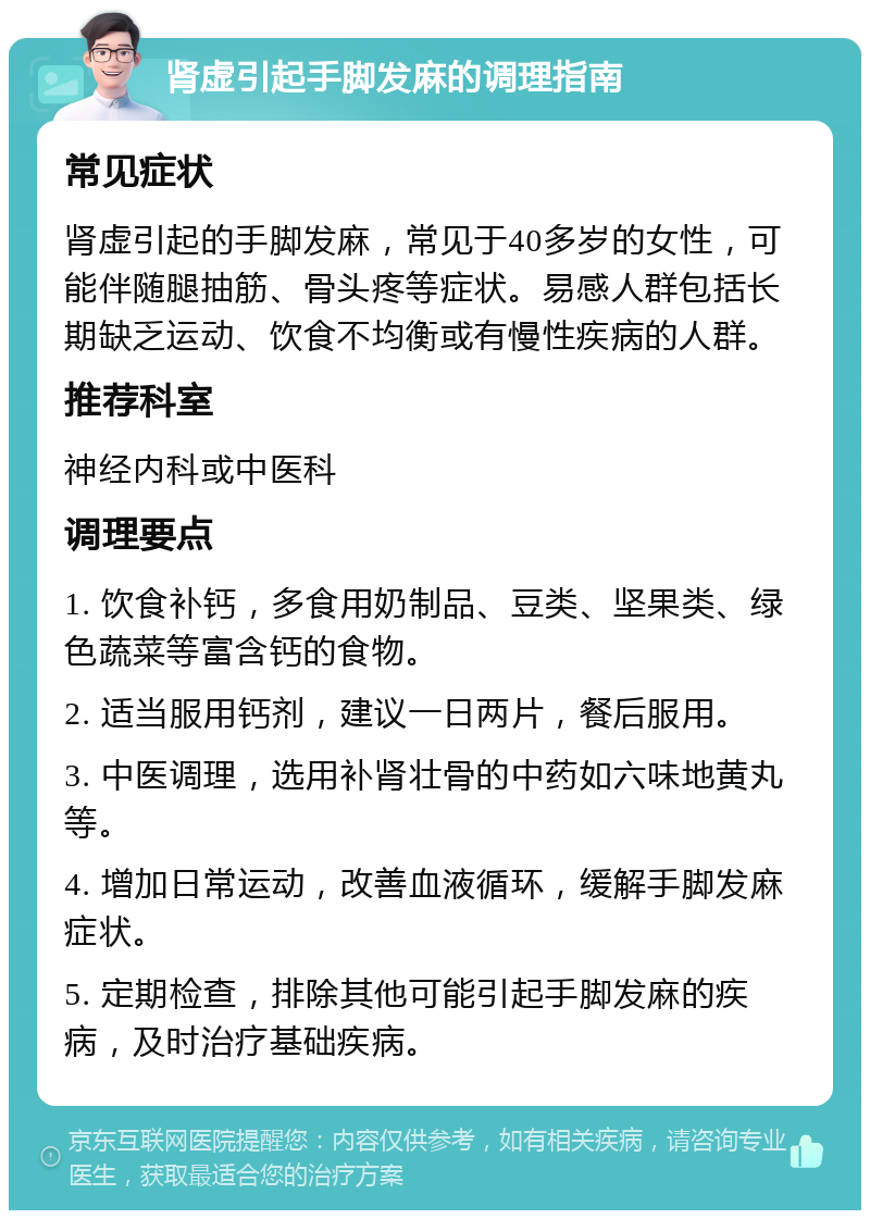 肾虚引起手脚发麻的调理指南 常见症状 肾虚引起的手脚发麻，常见于40多岁的女性，可能伴随腿抽筋、骨头疼等症状。易感人群包括长期缺乏运动、饮食不均衡或有慢性疾病的人群。 推荐科室 神经内科或中医科 调理要点 1. 饮食补钙，多食用奶制品、豆类、坚果类、绿色蔬菜等富含钙的食物。 2. 适当服用钙剂，建议一日两片，餐后服用。 3. 中医调理，选用补肾壮骨的中药如六味地黄丸等。 4. 增加日常运动，改善血液循环，缓解手脚发麻症状。 5. 定期检查，排除其他可能引起手脚发麻的疾病，及时治疗基础疾病。