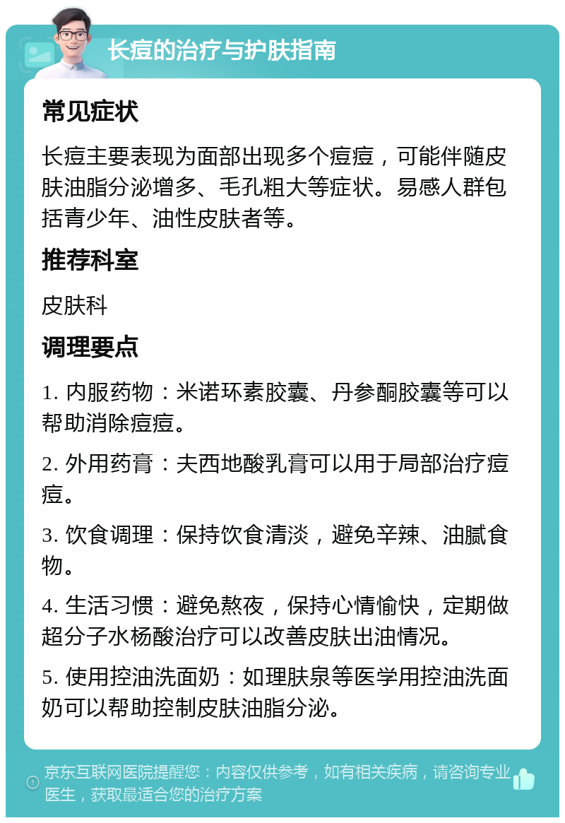 长痘的治疗与护肤指南 常见症状 长痘主要表现为面部出现多个痘痘，可能伴随皮肤油脂分泌增多、毛孔粗大等症状。易感人群包括青少年、油性皮肤者等。 推荐科室 皮肤科 调理要点 1. 内服药物：米诺环素胶囊、丹参酮胶囊等可以帮助消除痘痘。 2. 外用药膏：夫西地酸乳膏可以用于局部治疗痘痘。 3. 饮食调理：保持饮食清淡，避免辛辣、油腻食物。 4. 生活习惯：避免熬夜，保持心情愉快，定期做超分子水杨酸治疗可以改善皮肤出油情况。 5. 使用控油洗面奶：如理肤泉等医学用控油洗面奶可以帮助控制皮肤油脂分泌。