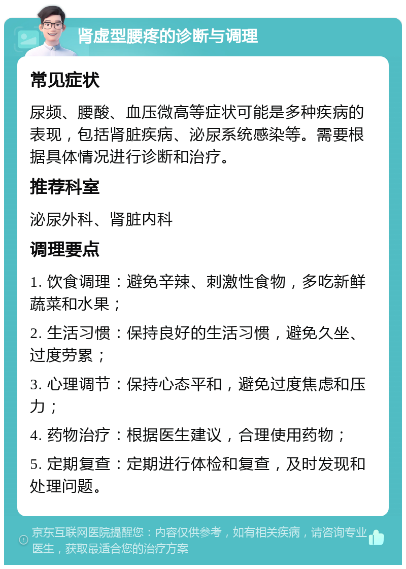 肾虚型腰疼的诊断与调理 常见症状 尿频、腰酸、血压微高等症状可能是多种疾病的表现，包括肾脏疾病、泌尿系统感染等。需要根据具体情况进行诊断和治疗。 推荐科室 泌尿外科、肾脏内科 调理要点 1. 饮食调理：避免辛辣、刺激性食物，多吃新鲜蔬菜和水果； 2. 生活习惯：保持良好的生活习惯，避免久坐、过度劳累； 3. 心理调节：保持心态平和，避免过度焦虑和压力； 4. 药物治疗：根据医生建议，合理使用药物； 5. 定期复查：定期进行体检和复查，及时发现和处理问题。