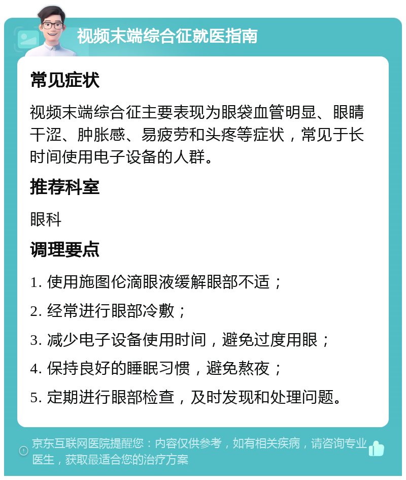 视频末端综合征就医指南 常见症状 视频末端综合征主要表现为眼袋血管明显、眼睛干涩、肿胀感、易疲劳和头疼等症状，常见于长时间使用电子设备的人群。 推荐科室 眼科 调理要点 1. 使用施图伦滴眼液缓解眼部不适； 2. 经常进行眼部冷敷； 3. 减少电子设备使用时间，避免过度用眼； 4. 保持良好的睡眠习惯，避免熬夜； 5. 定期进行眼部检查，及时发现和处理问题。