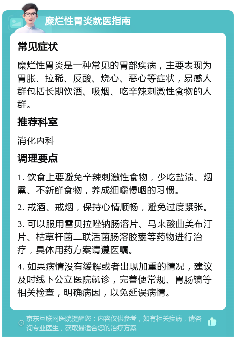 糜烂性胃炎就医指南 常见症状 糜烂性胃炎是一种常见的胃部疾病，主要表现为胃胀、拉稀、反酸、烧心、恶心等症状，易感人群包括长期饮酒、吸烟、吃辛辣刺激性食物的人群。 推荐科室 消化内科 调理要点 1. 饮食上要避免辛辣刺激性食物，少吃盐渍、烟熏、不新鲜食物，养成细嚼慢咽的习惯。 2. 戒酒、戒烟，保持心情顺畅，避免过度紧张。 3. 可以服用雷贝拉唑钠肠溶片、马来酸曲美布汀片、枯草杆菌二联活菌肠溶胶囊等药物进行治疗，具体用药方案请遵医嘱。 4. 如果病情没有缓解或者出现加重的情况，建议及时线下公立医院就诊，完善便常规、胃肠镜等相关检查，明确病因，以免延误病情。