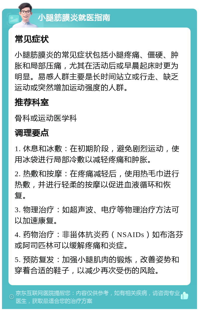 小腿筋膜炎就医指南 常见症状 小腿筋膜炎的常见症状包括小腿疼痛、僵硬、肿胀和局部压痛，尤其在活动后或早晨起床时更为明显。易感人群主要是长时间站立或行走、缺乏运动或突然增加运动强度的人群。 推荐科室 骨科或运动医学科 调理要点 1. 休息和冰敷：在初期阶段，避免剧烈运动，使用冰袋进行局部冷敷以减轻疼痛和肿胀。 2. 热敷和按摩：在疼痛减轻后，使用热毛巾进行热敷，并进行轻柔的按摩以促进血液循环和恢复。 3. 物理治疗：如超声波、电疗等物理治疗方法可以加速康复。 4. 药物治疗：非甾体抗炎药（NSAIDs）如布洛芬或阿司匹林可以缓解疼痛和炎症。 5. 预防复发：加强小腿肌肉的锻炼，改善姿势和穿着合适的鞋子，以减少再次受伤的风险。