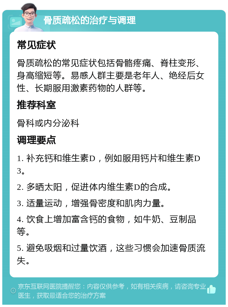 骨质疏松的治疗与调理 常见症状 骨质疏松的常见症状包括骨骼疼痛、脊柱变形、身高缩短等。易感人群主要是老年人、绝经后女性、长期服用激素药物的人群等。 推荐科室 骨科或内分泌科 调理要点 1. 补充钙和维生素D，例如服用钙片和维生素D3。 2. 多晒太阳，促进体内维生素D的合成。 3. 适量运动，增强骨密度和肌肉力量。 4. 饮食上增加富含钙的食物，如牛奶、豆制品等。 5. 避免吸烟和过量饮酒，这些习惯会加速骨质流失。