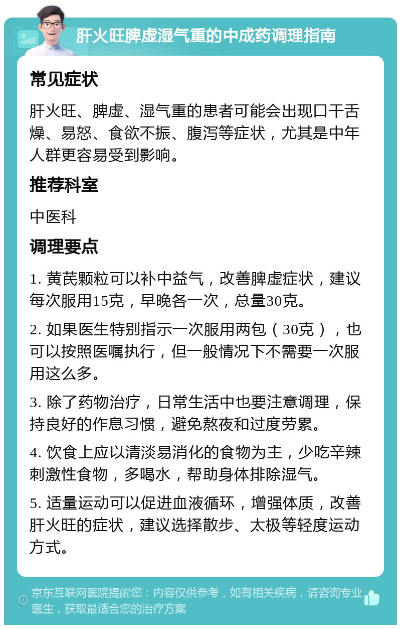 肝火旺脾虚湿气重的中成药调理指南 常见症状 肝火旺、脾虚、湿气重的患者可能会出现口干舌燥、易怒、食欲不振、腹泻等症状，尤其是中年人群更容易受到影响。 推荐科室 中医科 调理要点 1. 黄芪颗粒可以补中益气，改善脾虚症状，建议每次服用15克，早晚各一次，总量30克。 2. 如果医生特别指示一次服用两包（30克），也可以按照医嘱执行，但一般情况下不需要一次服用这么多。 3. 除了药物治疗，日常生活中也要注意调理，保持良好的作息习惯，避免熬夜和过度劳累。 4. 饮食上应以清淡易消化的食物为主，少吃辛辣刺激性食物，多喝水，帮助身体排除湿气。 5. 适量运动可以促进血液循环，增强体质，改善肝火旺的症状，建议选择散步、太极等轻度运动方式。