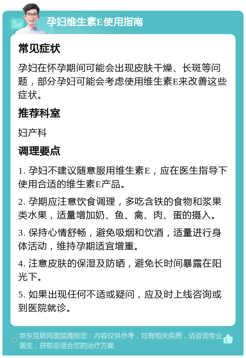 孕妇维生素E使用指南 常见症状 孕妇在怀孕期间可能会出现皮肤干燥、长斑等问题，部分孕妇可能会考虑使用维生素E来改善这些症状。 推荐科室 妇产科 调理要点 1. 孕妇不建议随意服用维生素E，应在医生指导下使用合适的维生素E产品。 2. 孕期应注意饮食调理，多吃含铁的食物和浆果类水果，适量增加奶、鱼、禽、肉、蛋的摄入。 3. 保持心情舒畅，避免吸烟和饮酒，适量进行身体活动，维持孕期适宜增重。 4. 注意皮肤的保湿及防晒，避免长时间暴露在阳光下。 5. 如果出现任何不适或疑问，应及时上线咨询或到医院就诊。