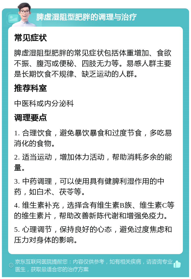 脾虚湿阻型肥胖的调理与治疗 常见症状 脾虚湿阻型肥胖的常见症状包括体重增加、食欲不振、腹泻或便秘、四肢无力等。易感人群主要是长期饮食不规律、缺乏运动的人群。 推荐科室 中医科或内分泌科 调理要点 1. 合理饮食，避免暴饮暴食和过度节食，多吃易消化的食物。 2. 适当运动，增加体力活动，帮助消耗多余的能量。 3. 中药调理，可以使用具有健脾利湿作用的中药，如白术、茯苓等。 4. 维生素补充，选择含有维生素B族、维生素C等的维生素片，帮助改善新陈代谢和增强免疫力。 5. 心理调节，保持良好的心态，避免过度焦虑和压力对身体的影响。