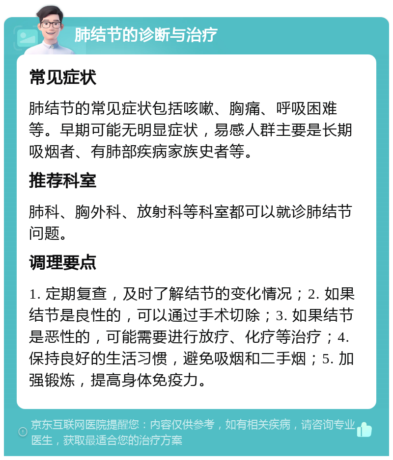 肺结节的诊断与治疗 常见症状 肺结节的常见症状包括咳嗽、胸痛、呼吸困难等。早期可能无明显症状，易感人群主要是长期吸烟者、有肺部疾病家族史者等。 推荐科室 肺科、胸外科、放射科等科室都可以就诊肺结节问题。 调理要点 1. 定期复查，及时了解结节的变化情况；2. 如果结节是良性的，可以通过手术切除；3. 如果结节是恶性的，可能需要进行放疗、化疗等治疗；4. 保持良好的生活习惯，避免吸烟和二手烟；5. 加强锻炼，提高身体免疫力。