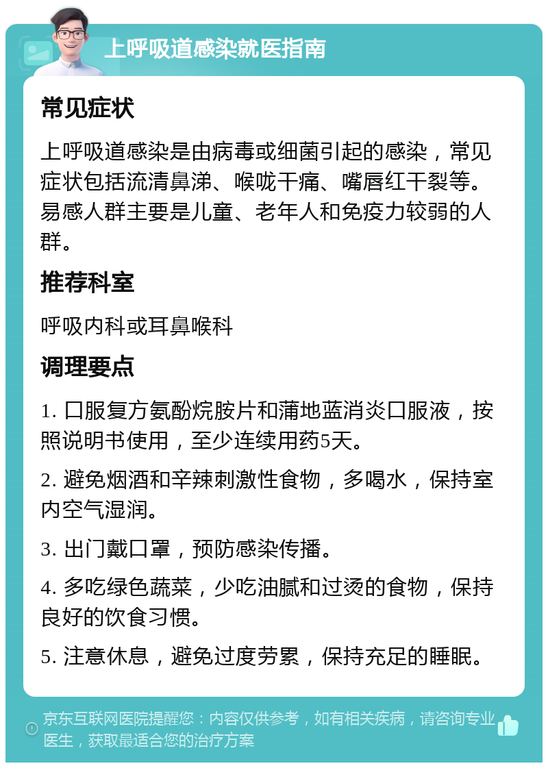 上呼吸道感染就医指南 常见症状 上呼吸道感染是由病毒或细菌引起的感染，常见症状包括流清鼻涕、喉咙干痛、嘴唇红干裂等。易感人群主要是儿童、老年人和免疫力较弱的人群。 推荐科室 呼吸内科或耳鼻喉科 调理要点 1. 口服复方氨酚烷胺片和蒲地蓝消炎口服液，按照说明书使用，至少连续用药5天。 2. 避免烟酒和辛辣刺激性食物，多喝水，保持室内空气湿润。 3. 出门戴口罩，预防感染传播。 4. 多吃绿色蔬菜，少吃油腻和过烫的食物，保持良好的饮食习惯。 5. 注意休息，避免过度劳累，保持充足的睡眠。