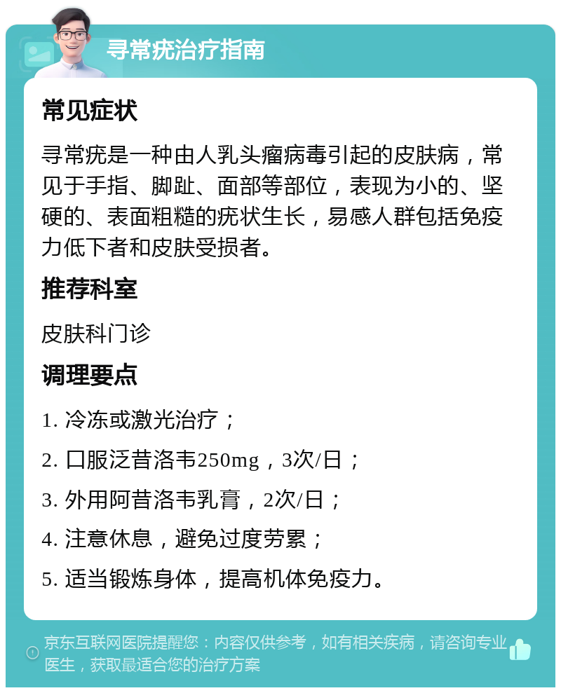 寻常疣治疗指南 常见症状 寻常疣是一种由人乳头瘤病毒引起的皮肤病，常见于手指、脚趾、面部等部位，表现为小的、坚硬的、表面粗糙的疣状生长，易感人群包括免疫力低下者和皮肤受损者。 推荐科室 皮肤科门诊 调理要点 1. 冷冻或激光治疗； 2. 口服泛昔洛韦250mg，3次/日； 3. 外用阿昔洛韦乳膏，2次/日； 4. 注意休息，避免过度劳累； 5. 适当锻炼身体，提高机体免疫力。