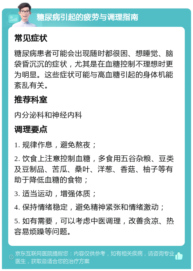 糖尿病引起的疲劳与调理指南 常见症状 糖尿病患者可能会出现随时都很困、想睡觉、脑袋昏沉沉的症状，尤其是在血糖控制不理想时更为明显。这些症状可能与高血糖引起的身体机能紊乱有关。 推荐科室 内分泌科和神经内科 调理要点 1. 规律作息，避免熬夜； 2. 饮食上注意控制血糖，多食用五谷杂粮、豆类及豆制品、苦瓜、桑叶、洋葱、香菇、柚子等有助于降低血糖的食物； 3. 适当运动，增强体质； 4. 保持情绪稳定，避免精神紧张和情绪激动； 5. 如有需要，可以考虑中医调理，改善贪凉、热容易烦躁等问题。