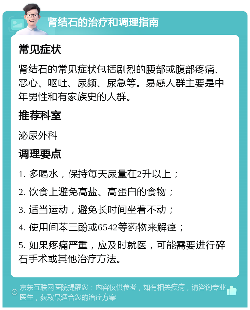 肾结石的治疗和调理指南 常见症状 肾结石的常见症状包括剧烈的腰部或腹部疼痛、恶心、呕吐、尿频、尿急等。易感人群主要是中年男性和有家族史的人群。 推荐科室 泌尿外科 调理要点 1. 多喝水，保持每天尿量在2升以上； 2. 饮食上避免高盐、高蛋白的食物； 3. 适当运动，避免长时间坐着不动； 4. 使用间苯三酚或6542等药物来解痉； 5. 如果疼痛严重，应及时就医，可能需要进行碎石手术或其他治疗方法。