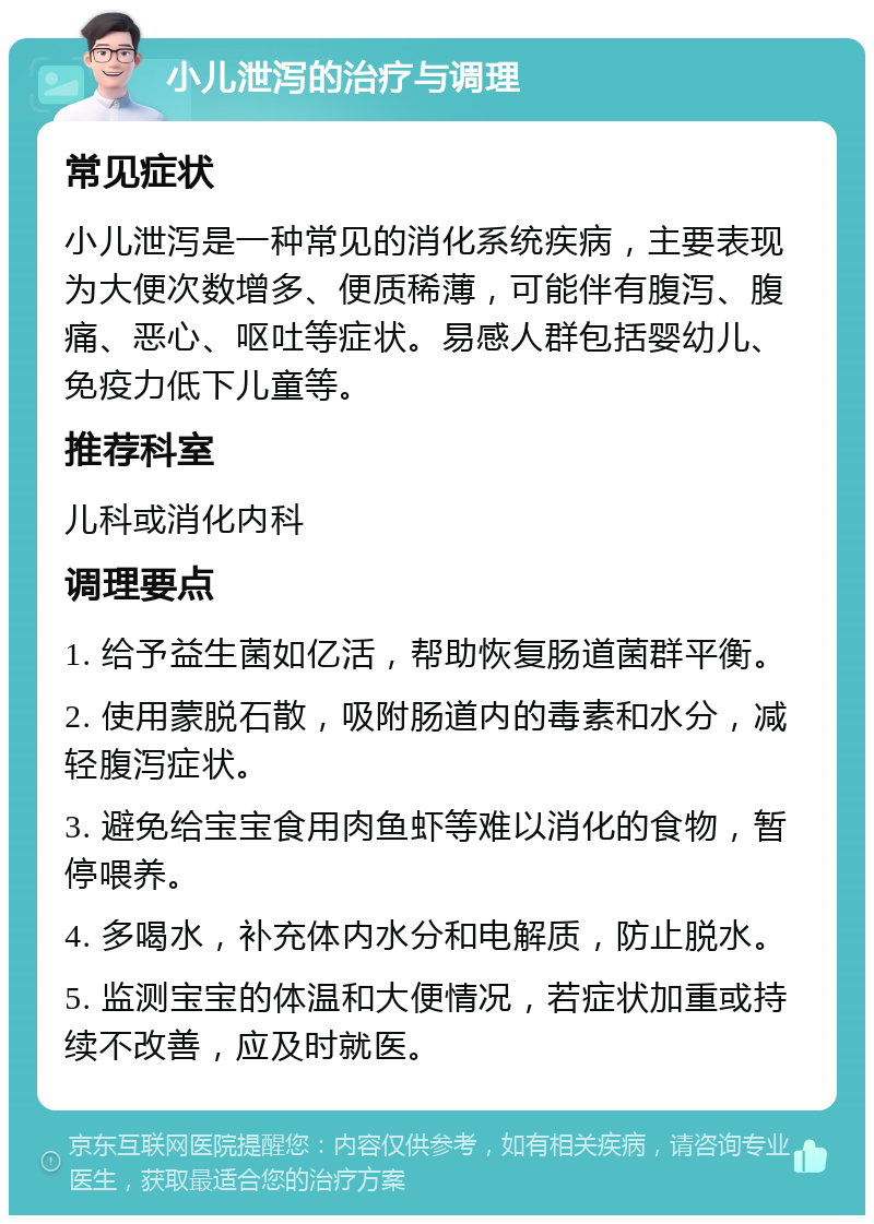 小儿泄泻的治疗与调理 常见症状 小儿泄泻是一种常见的消化系统疾病，主要表现为大便次数增多、便质稀薄，可能伴有腹泻、腹痛、恶心、呕吐等症状。易感人群包括婴幼儿、免疫力低下儿童等。 推荐科室 儿科或消化内科 调理要点 1. 给予益生菌如亿活，帮助恢复肠道菌群平衡。 2. 使用蒙脱石散，吸附肠道内的毒素和水分，减轻腹泻症状。 3. 避免给宝宝食用肉鱼虾等难以消化的食物，暂停喂养。 4. 多喝水，补充体内水分和电解质，防止脱水。 5. 监测宝宝的体温和大便情况，若症状加重或持续不改善，应及时就医。