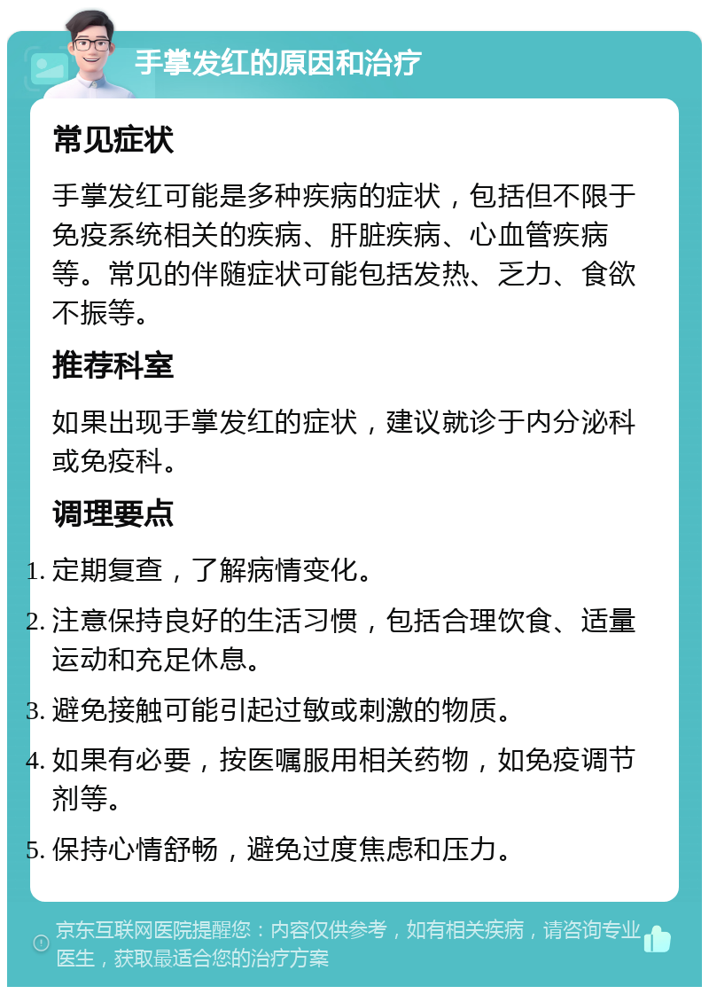 手掌发红的原因和治疗 常见症状 手掌发红可能是多种疾病的症状，包括但不限于免疫系统相关的疾病、肝脏疾病、心血管疾病等。常见的伴随症状可能包括发热、乏力、食欲不振等。 推荐科室 如果出现手掌发红的症状，建议就诊于内分泌科或免疫科。 调理要点 定期复查，了解病情变化。 注意保持良好的生活习惯，包括合理饮食、适量运动和充足休息。 避免接触可能引起过敏或刺激的物质。 如果有必要，按医嘱服用相关药物，如免疫调节剂等。 保持心情舒畅，避免过度焦虑和压力。