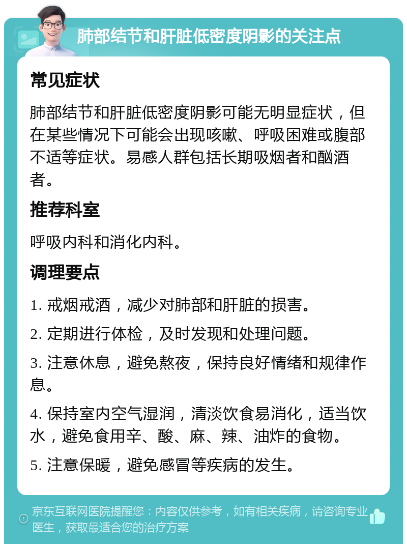 肺部结节和肝脏低密度阴影的关注点 常见症状 肺部结节和肝脏低密度阴影可能无明显症状，但在某些情况下可能会出现咳嗽、呼吸困难或腹部不适等症状。易感人群包括长期吸烟者和酗酒者。 推荐科室 呼吸内科和消化内科。 调理要点 1. 戒烟戒酒，减少对肺部和肝脏的损害。 2. 定期进行体检，及时发现和处理问题。 3. 注意休息，避免熬夜，保持良好情绪和规律作息。 4. 保持室内空气湿润，清淡饮食易消化，适当饮水，避免食用辛、酸、麻、辣、油炸的食物。 5. 注意保暖，避免感冒等疾病的发生。