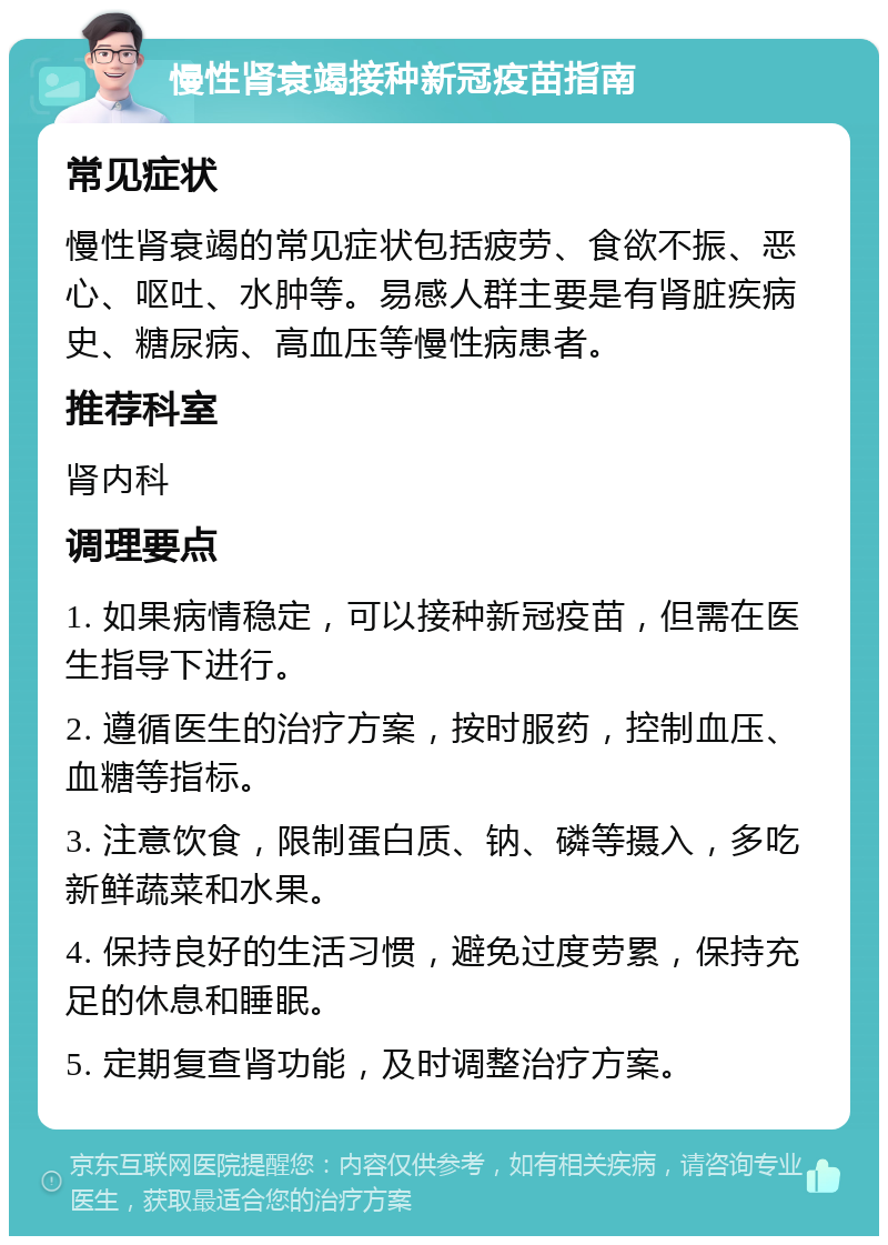 慢性肾衰竭接种新冠疫苗指南 常见症状 慢性肾衰竭的常见症状包括疲劳、食欲不振、恶心、呕吐、水肿等。易感人群主要是有肾脏疾病史、糖尿病、高血压等慢性病患者。 推荐科室 肾内科 调理要点 1. 如果病情稳定，可以接种新冠疫苗，但需在医生指导下进行。 2. 遵循医生的治疗方案，按时服药，控制血压、血糖等指标。 3. 注意饮食，限制蛋白质、钠、磷等摄入，多吃新鲜蔬菜和水果。 4. 保持良好的生活习惯，避免过度劳累，保持充足的休息和睡眠。 5. 定期复查肾功能，及时调整治疗方案。