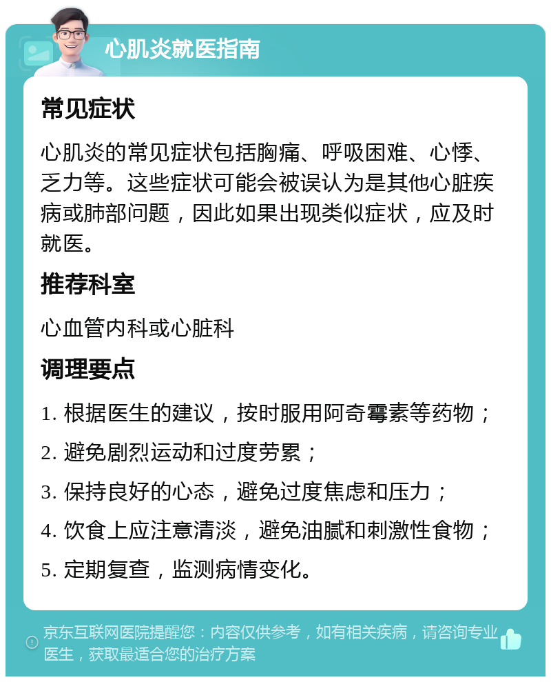 心肌炎就医指南 常见症状 心肌炎的常见症状包括胸痛、呼吸困难、心悸、乏力等。这些症状可能会被误认为是其他心脏疾病或肺部问题，因此如果出现类似症状，应及时就医。 推荐科室 心血管内科或心脏科 调理要点 1. 根据医生的建议，按时服用阿奇霉素等药物； 2. 避免剧烈运动和过度劳累； 3. 保持良好的心态，避免过度焦虑和压力； 4. 饮食上应注意清淡，避免油腻和刺激性食物； 5. 定期复查，监测病情变化。