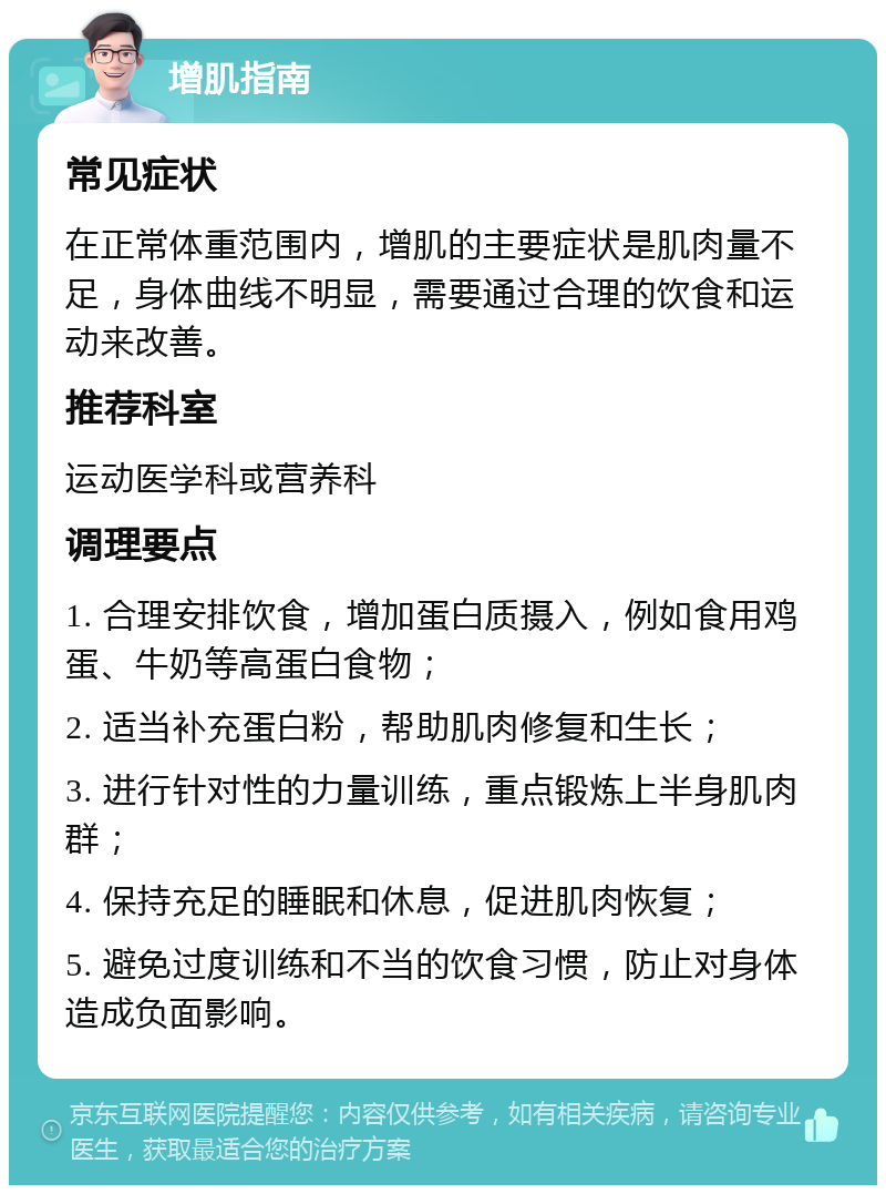 增肌指南 常见症状 在正常体重范围内，增肌的主要症状是肌肉量不足，身体曲线不明显，需要通过合理的饮食和运动来改善。 推荐科室 运动医学科或营养科 调理要点 1. 合理安排饮食，增加蛋白质摄入，例如食用鸡蛋、牛奶等高蛋白食物； 2. 适当补充蛋白粉，帮助肌肉修复和生长； 3. 进行针对性的力量训练，重点锻炼上半身肌肉群； 4. 保持充足的睡眠和休息，促进肌肉恢复； 5. 避免过度训练和不当的饮食习惯，防止对身体造成负面影响。