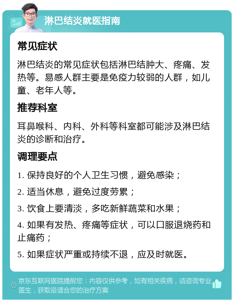 淋巴结炎就医指南 常见症状 淋巴结炎的常见症状包括淋巴结肿大、疼痛、发热等。易感人群主要是免疫力较弱的人群，如儿童、老年人等。 推荐科室 耳鼻喉科、内科、外科等科室都可能涉及淋巴结炎的诊断和治疗。 调理要点 1. 保持良好的个人卫生习惯，避免感染； 2. 适当休息，避免过度劳累； 3. 饮食上要清淡，多吃新鲜蔬菜和水果； 4. 如果有发热、疼痛等症状，可以口服退烧药和止痛药； 5. 如果症状严重或持续不退，应及时就医。