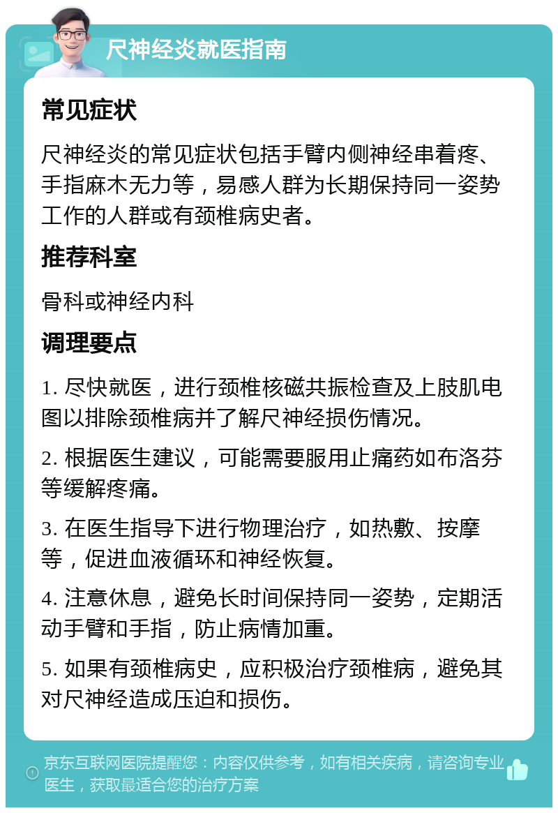 尺神经炎就医指南 常见症状 尺神经炎的常见症状包括手臂内侧神经串着疼、手指麻木无力等，易感人群为长期保持同一姿势工作的人群或有颈椎病史者。 推荐科室 骨科或神经内科 调理要点 1. 尽快就医，进行颈椎核磁共振检查及上肢肌电图以排除颈椎病并了解尺神经损伤情况。 2. 根据医生建议，可能需要服用止痛药如布洛芬等缓解疼痛。 3. 在医生指导下进行物理治疗，如热敷、按摩等，促进血液循环和神经恢复。 4. 注意休息，避免长时间保持同一姿势，定期活动手臂和手指，防止病情加重。 5. 如果有颈椎病史，应积极治疗颈椎病，避免其对尺神经造成压迫和损伤。