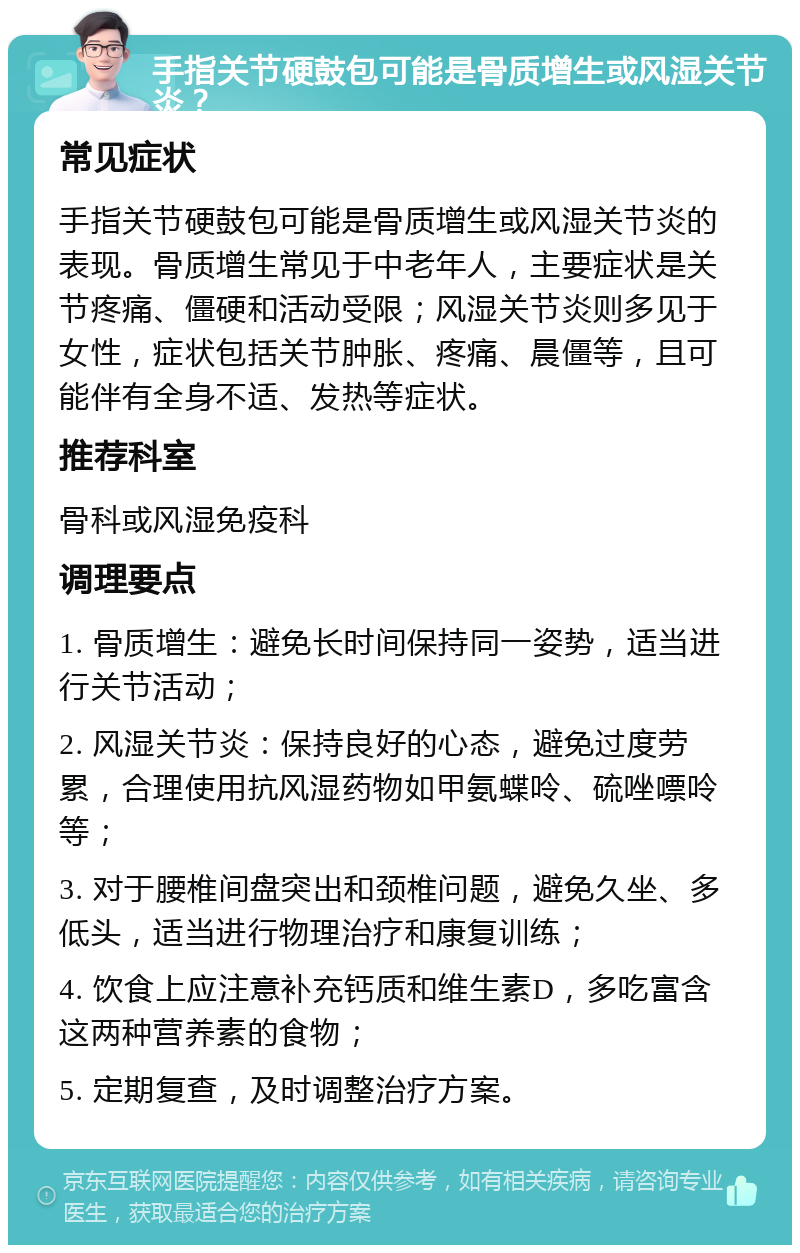 手指关节硬鼓包可能是骨质增生或风湿关节炎？ 常见症状 手指关节硬鼓包可能是骨质增生或风湿关节炎的表现。骨质增生常见于中老年人，主要症状是关节疼痛、僵硬和活动受限；风湿关节炎则多见于女性，症状包括关节肿胀、疼痛、晨僵等，且可能伴有全身不适、发热等症状。 推荐科室 骨科或风湿免疫科 调理要点 1. 骨质增生：避免长时间保持同一姿势，适当进行关节活动； 2. 风湿关节炎：保持良好的心态，避免过度劳累，合理使用抗风湿药物如甲氨蝶呤、硫唑嘌呤等； 3. 对于腰椎间盘突出和颈椎问题，避免久坐、多低头，适当进行物理治疗和康复训练； 4. 饮食上应注意补充钙质和维生素D，多吃富含这两种营养素的食物； 5. 定期复查，及时调整治疗方案。