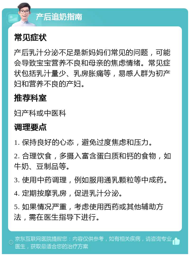 产后追奶指南 常见症状 产后乳汁分泌不足是新妈妈们常见的问题，可能会导致宝宝营养不良和母亲的焦虑情绪。常见症状包括乳汁量少、乳房胀痛等，易感人群为初产妇和营养不良的产妇。 推荐科室 妇产科或中医科 调理要点 1. 保持良好的心态，避免过度焦虑和压力。 2. 合理饮食，多摄入富含蛋白质和钙的食物，如牛奶、豆制品等。 3. 使用中药调理，例如服用通乳颗粒等中成药。 4. 定期按摩乳房，促进乳汁分泌。 5. 如果情况严重，考虑使用西药或其他辅助方法，需在医生指导下进行。