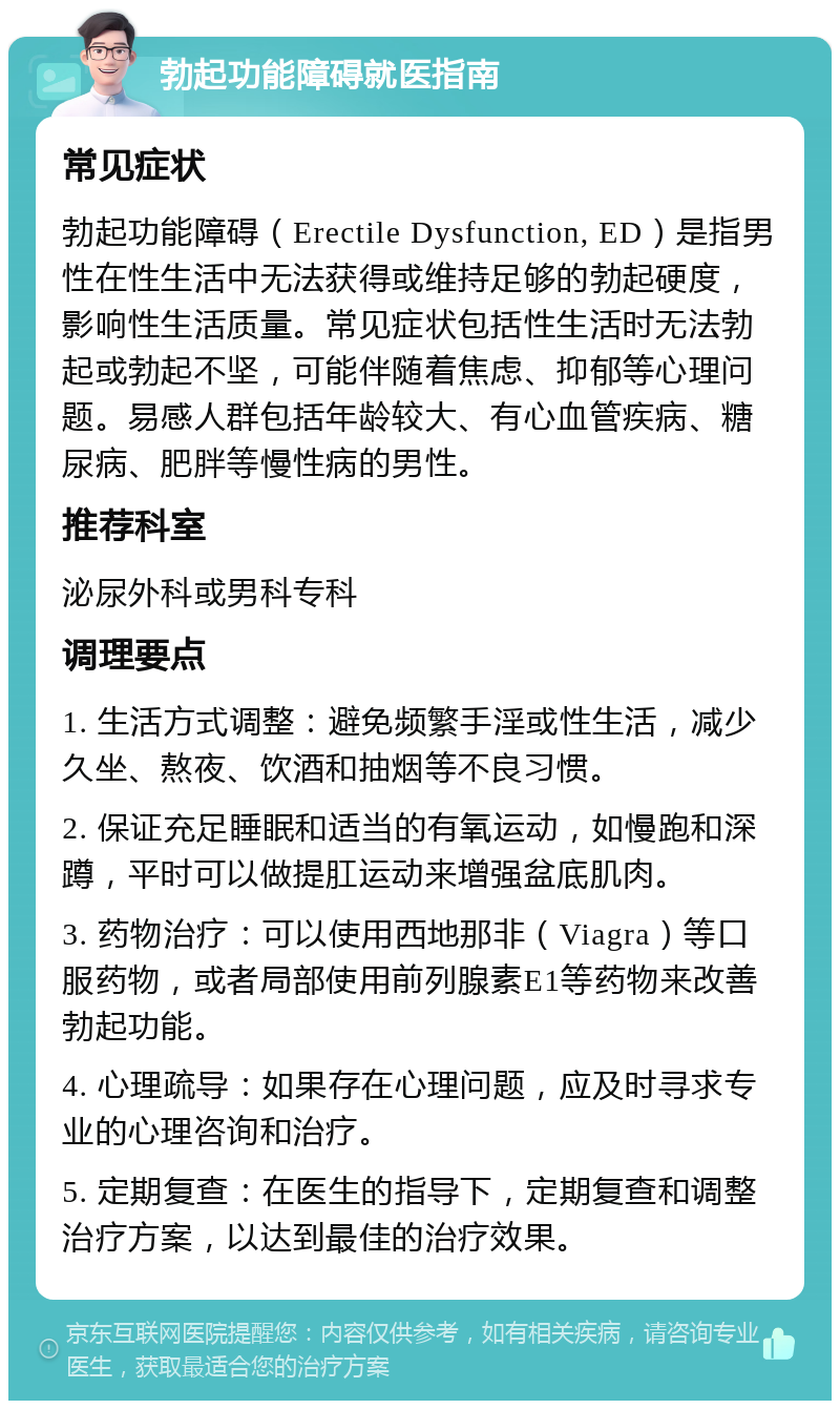 勃起功能障碍就医指南 常见症状 勃起功能障碍（Erectile Dysfunction, ED）是指男性在性生活中无法获得或维持足够的勃起硬度，影响性生活质量。常见症状包括性生活时无法勃起或勃起不坚，可能伴随着焦虑、抑郁等心理问题。易感人群包括年龄较大、有心血管疾病、糖尿病、肥胖等慢性病的男性。 推荐科室 泌尿外科或男科专科 调理要点 1. 生活方式调整：避免频繁手淫或性生活，减少久坐、熬夜、饮酒和抽烟等不良习惯。 2. 保证充足睡眠和适当的有氧运动，如慢跑和深蹲，平时可以做提肛运动来增强盆底肌肉。 3. 药物治疗：可以使用西地那非（Viagra）等口服药物，或者局部使用前列腺素E1等药物来改善勃起功能。 4. 心理疏导：如果存在心理问题，应及时寻求专业的心理咨询和治疗。 5. 定期复查：在医生的指导下，定期复查和调整治疗方案，以达到最佳的治疗效果。